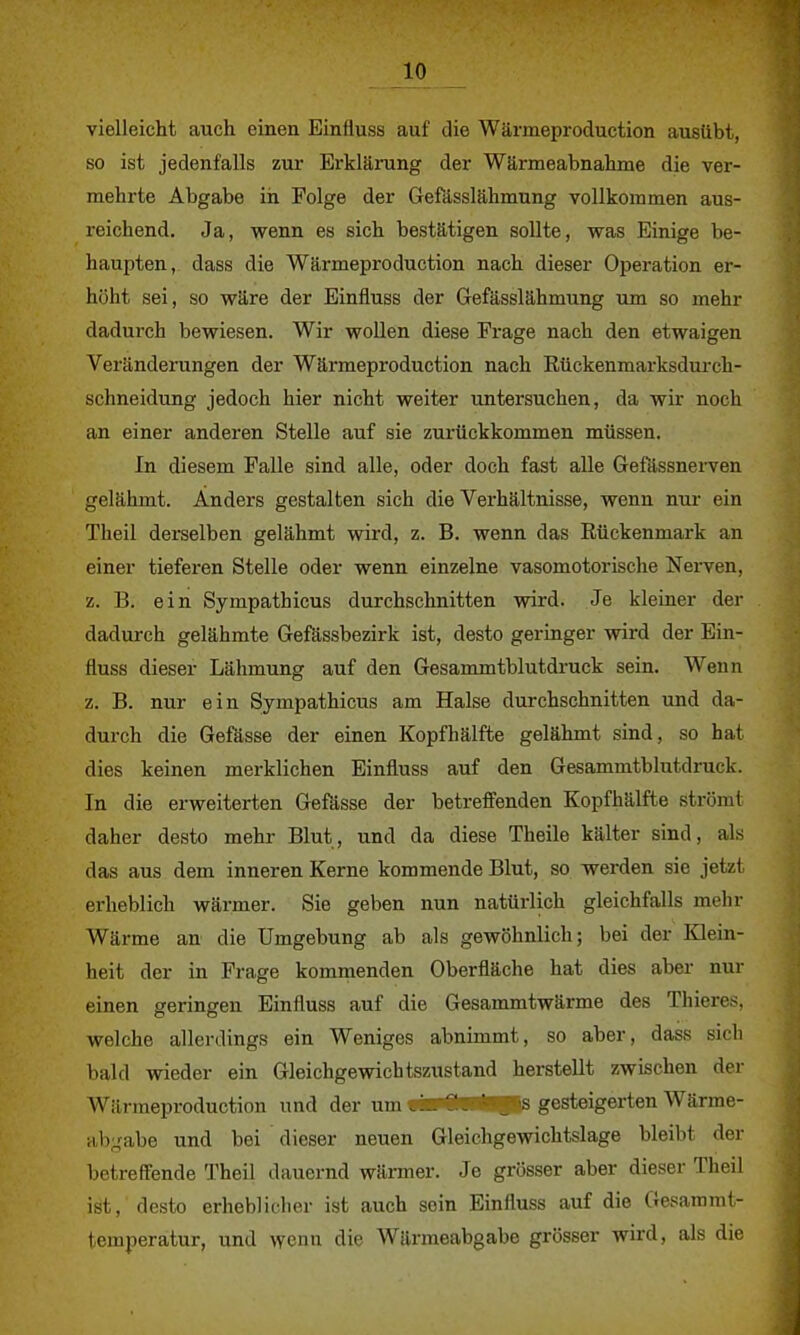 in vielleicht auch einen Einfluss auf die Wärmeproduction ausübt, so ist jedenfalls zur Erklärung der Wärmeabnahme die ver- mehrte Abgabe in Folge der Gefässlähmung vollkommen aus- reichend. Ja, wenn es sich bestätigen sollte, was Einige be- haupten, dass die Wärmeproduction nach dieser Operation er- höht sei, so wäre der Einfluss der Gefässlähmung um so mehr dadurch bewiesen. Wir wollen diese Frage nach den etwaigen Verändeningen der Wärmeproduction nach Rückenmarksdurck- schneidung jedoch hier nicht weiter untersuchen, da wir noch an einer anderen Stelle auf sie zurückkommen müssen. In diesem Falle sind alle, oder doch fast alle Gefässnerven gelähmt. Anders gestalten sich die Verhältnisse, wenn nur ein Theil derselben gelähmt wird, z. B. wenn das Rückenmark an einer tieferen Stelle oder wenn einzelne vasomotorische Nerven, z. B. ein Sympathicus durchschnitten wird. Je kleiner der dadurch gelähmte Gefässbezirk ist, desto geringer wird der Ein- fluss dieser Lähmung auf den Gesammtblutdruck sein. Wenn z. B. nur ein Sympathicus am Halse durchschnitten und da- durch die Gefässe der einen Kopfhälfte gelähmt sind, so hat dies keinen merklichen Einfluss auf den Gesammtblutdruck. In die erweiterten Gefässe der betreffenden Kopfhälfte strömt daher desto mehr Blut, und da diese Theile kälter sind, als das aus dem inneren Kerne kommende Blut, so werden sie jetzt erheblich wärmer. Sie geben nun natürlich gleichfalls mehr Wärme an die Umgebung ab als gewöhnlich; bei der Klein- heit der in Frage kommenden Oberfläche hat dies aber nur einen geringen Einfluss auf die Gesammtwärme des Thieres, welche allerdings ein Weniges abnimmt, so aber, dass sich bald wieder ein Gleichgewichtszustand herstellt zwischen der Wärmeproduction und der um «■P<ta*gr'S gesteigerten Wärme- abgabe und bei dieser neuen Gleichgewichtslage bleibt der betreffende Theil dauernd wärmer. Je grösser aber dieser Theil ist, desto erheblicher ist auch sein Einfluss auf die Gesammt- temperatur, und wenn die Wärmeabgabe grösser wird, als die