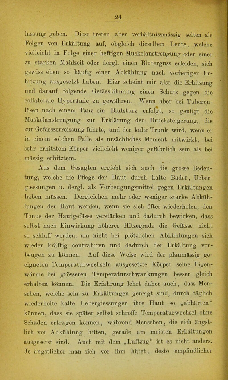 lassung geben. Diese treten aber verhältnissmässig selten als Folgen von Erkältung auf, obgleich dieselben Leute, welche vielleicht in Folge einer heftigen Muskelanstrengung oder einer zu starken Mahlzeit oder dergl. einen Bluterguss erleiden, sich gewiss eben so häufig einer Abkühlung nach vorheriger Er- hitzung ausgesetzt haben. Hier scheint mir also die Erhitzung und darauf folgende Gefässlähmung einen Schutz gegen die collaterale Hyperämie zu gewähren. Wenn aber bei Tubercu- losen nach einem Tanz ein Blutsturz erfolgt, so genügt die Muskelanstrengung zur Erklärung der Drucksteigerung, die zur Gefässzerreissung führte, und der kalte Trunk wird, wenn er in einem solchen Falle als ursächliches Moment mitwirkt, bei sehr erhitztem Körper vielleicht weniger gefährlich sein als bei mässig erhitztem. Aus dem Gesagten ergiebt sich auch die grosse Bedeu- tung, welche die Pflege der Haut durch kalte Bäder, Ueber- giessungen u. dergl. als Vorbeugungsmittel gegen Erkältungen haben müssen. Dergleichen mehr oder weniger starke Abküh- lungen der Haut werden, wenn sie sich öfter wiederholen, den Tonus der Hautgefässe verstärken und dadurch bewirken, dass selbst nach Einwirkung höherer Hitzegrade die Gefässe nicht so schlaff werden, um nicht bei plötzlichen Abkühlungen sich wieder kräftig contrahiren und dadurch der Erkältung vor- beugen zu können. Auf diese Weise wird der planmässig ge- eigneten Temperaturwechseln ausgesetzte Körper seine Eigen- wärme bei grösseren Temperaturschwankungen besser gleich erhalten können. Die Erfahrung lehrt daher auch, dass Men- schen, welche sehr zu Erkältungen geneigt sind, durch täglich wiederholte kalte Uebergiessungen ihre Haut so „abhärten können, dass sie später selbst schroffe Temperatur Wechsel ohne Schaden ertragen können, während Menschen, die sich ängst- lich vor Abkühlung hüten, gerade am meisten Erkältungen ausgesetzt sind. Auch mit dem „Luftzug ist es nicht anders. Je ängstlicher man sich vor ihm hüiet, desto empfindlicher