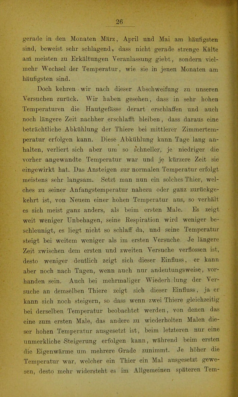 gerade in den Monaten März, April und Mai am häufigsten sind, beweist sehr schlagend, dass nicht gerade strenge Kälte ani meisten zu Erkältungen Veranlassung giebt, sondern viel- mehr Wechsel der Temperatur, wie sie in jenen Monaten am häufigsten sind. Doch kehren wir nach dieser Abschweifung zu unseren Versuchen zurück. Wir haben gesehen, dass in sehr hohen Temperaturen die Hautgefässe derart erschlaffen und auch noch längere Zeit nachher erschlafft bleiben, dass daraus eine beträchtliche Abkühlung der Thiere bei mittlerer Zimmertem- peratur erfolgen kann. Diese Abkühlung kann Tage lang an- halten, verliert sich aber um so schneller, je niedriger die vorher angewandte Temperatur war und je kürzere Zeit sie eingewirkt hat. Das Ansteigen zur normalen Temperatur erfolgt meistens sehr langsam. Setzt man nun ein solches Thier, wel- ches zu seiner Anfangstemperatur nahezu oder ganz zurückge- kehrt ist, von Neuem einer hohen Temperatur aus, so verhält es sich meist ganz anders, als beim ersten Male. Es zeigt weit weniger Unbehagen, seine Eespiration wird weniger be- schleunigt, es liegt nicht so schlaff da, und seine Temperatur steigt bei weitem weniger als im ersten Versuche. Je längere Zeit zwischen dem ersten und zweiten Versuche verflossen ist, desto weniger deutlich zeigt sich dieser Einfluss, er kann aber noch nach Tagen, wenn auch nur andeutungsweise, vor- handen sein. Auch bei mehrmaliger Wiederh lung der Ver- suche an demselben Thiere zeigt sich dieser Einfluss, ja er kann sich noch steigern, so dass wenn zwei Thiere gleichzeitig bei derselben Temperatur beobachtet werden, von denen das eine zum ersten Male, das andere zu wiederholten Malen die- ser hohen Temperatur ausgesetzt ist, beim letzteren nur eine unmerkliche Steigerung erfolgen kann, wahrend beim ersten die Eigenwärme um mehrere Grade zunimmt. Je höher die Temperatur war, welcher ein Thier ein Mal ausgesetzt gewe- sen, desto mehr widersteht es im Allgemeinen späteren Tem-