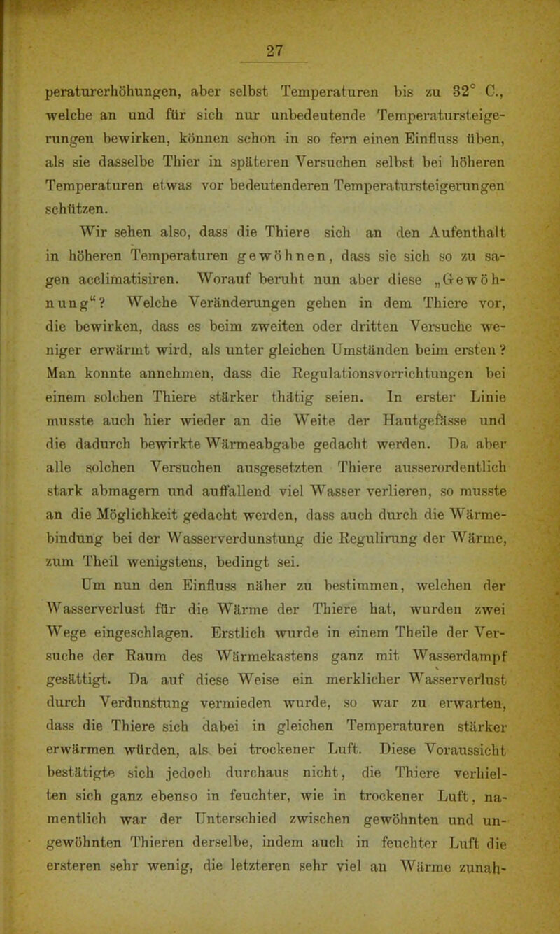 peraturerhöhungen, aber selbst Temperaturen bis zu 32° C, welche an und ftlr sich nur unbedeutende Temperatursteige- rungen bewirken, können schon in so fern einen Einfluss üben, als sie dasselbe Thier in späteren Versuchen selbst bei höheren Temperaturen etwas vor bedeutenderen Temperatursteigerungen schützen. Wir sehen also, dass die Thiere sich an den Aufenthalt in höheren Temperaturen gewöhnen, dass sie sich so zu sa- gen acclimatisiren. Worauf beruht nun aber diese „Gewöh- nung? Welche Veränderungen gehen in dem Thiere vor, die bewirken, dass es beim zweiten oder dritten Versuche we- niger erwärmt wird, als unter gleichen Umständen beim ersten ? Man konnte annehmen, dass die Regulationsvorrichtungen bei einem solchen Thiere stärker thätig seien. In erster Linie musste auch hier wieder an die Weite der Hautgefässe und die dadurch bewirkte Wärmeabgabe gedacht werden. Da aber alle solchen Versuchen ausgesetzten Thiere ausserordentlich stark abmagern und auffallend viel Wasser verlieren, so musste an die Möglichkeit gedacht werden, dass auch durch die Wärme- bindung bei der Wasserverdunstung die Regulirung der Wärme, zum Theil wenigstens, bedingt sei. Um nun den Einfluss näher zu bestimmen, welchen der Wasserverlust für die Wärme der Thiere hat, wurden zwei Wege eingeschlagen. Erstlich wurde in einem Theile der Ver- suche der Raum des Wärmekastens ganz mit Wasserdampf gesättigt. Da auf diese Weise ein merklicher Wasserverlust durch Verdunstung vermieden wurde, so war zu erwarten, dass die Thiere sich dabei in gleichen Temperaturen stärker erwärmen würden, als. bei trockener Luft. Diese Voraussicht bestätigte sich jedoch durchaus nicht, die Thiere verhiel- ten sich ganz ebenso in feuchter, wie in trockener Luft, na- mentlich war der Unterschied zwischen gewöhnten und un- gewöhnten Thieren derselbe, indem auch in feuchter Luft die ersteren sehr wenig, die letzteren sehr viel an Wärme zunah-