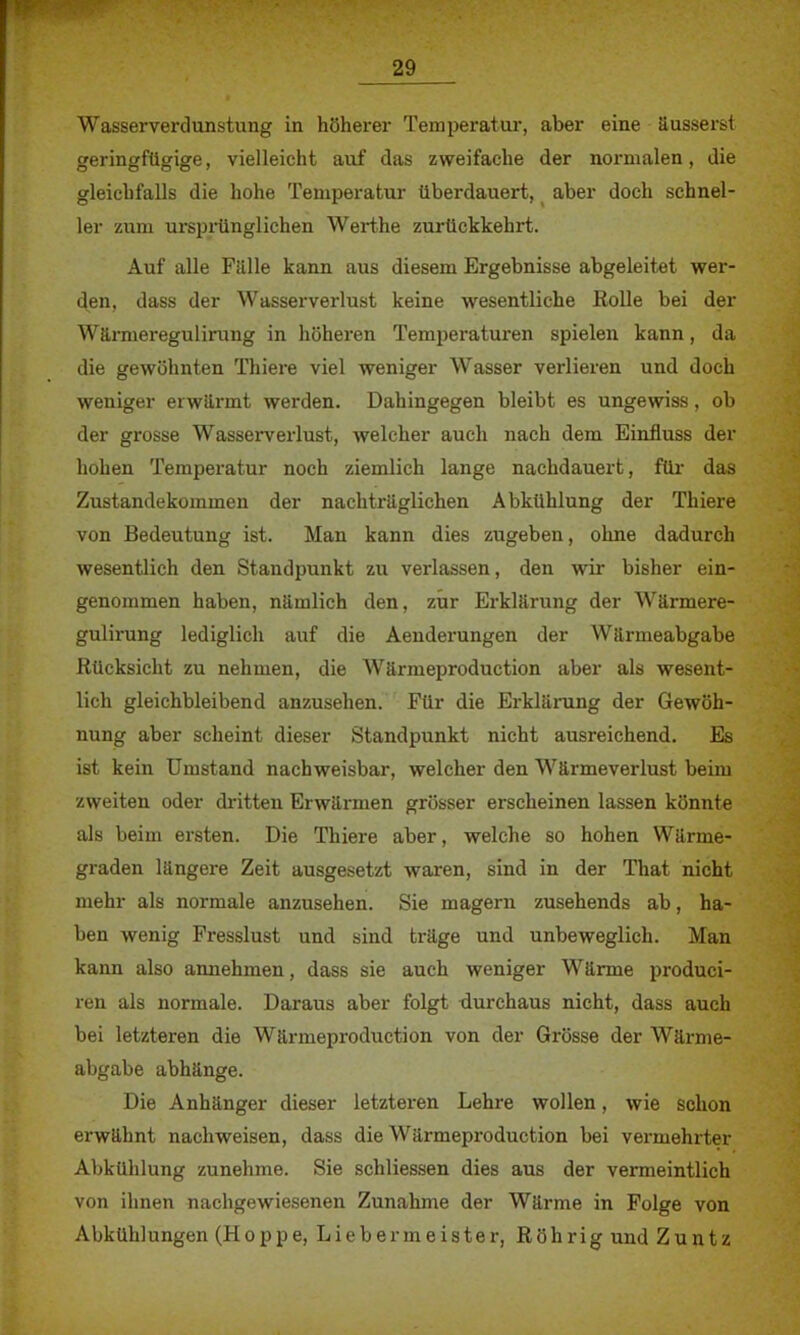 Wasserverdunstung in höherer Temperatur, aber eine äusserst geringfügige, vielleicht auf das zweifache der normalen, die gleichfalls die hohe Temperatur überdauert, aber doch schnel- ler zum ursprünglichen Werthe zurückkehrt. Auf alle Fälle kann aus diesem Ergebnisse abgeleitet wer- den, dass der Wasserverlust keine wesentliche Rolle bei der Wärmeregulirung in höheren Temperaturen spielen kann, da die gewöhnten Thiere viel weniger Wasser verlieren und doch weniger erwärmt werden. Dahingegen bleibt es ungewiss, ob der grosse Wasserverlust, welcher auch nach dem Einfluss der hohen Temperatur noch ziemlich lange nachdauert, für das Zustandekommen der nachträglichen Abkühlung der Thiere von Bedeutung ist. Man kann dies zugeben, ohne dadurch wesentlich den Standpunkt zu verlassen, den wir bisher ein- genommen haben, nämlich den, zur Erklärung der Wärmere- gulirung lediglich auf die Aenderungen der Wärmeabgabe Rücksicht zu nehmen, die Wärmeproduction aber als wesent- lich gleichbleibend anzusehen. Für die Erklärung der Gewöh- nung aber scheint dieser Standpunkt nicht ausreichend. Es ist kein Umstand nachweisbar, welcher den Wärmeverlust beim zweiten oder dritten Erwärmen grösser erscheinen lassen könnte als beim ersten. Die Thiere aber, welche so hohen Wärme- graden längere Zeit ausgesetzt waren, sind in der That nicht mehr als normale anzusehen. Sie magern zusehends ab, ha- ben wenig Fresslust und sind träge und unbeweglich. Man kann also annehmen, dass sie auch weniger Wärme produci- ren als normale. Daraus aber folgt tiurchaus nicht, dass auch bei letzteren die Wärmeproduction von der Grösse der Wärme- abgabe abhänge. Die Anhänger dieser letzteren Lehre wollen, wie schon erwähnt nachweisen, dass die Wärmeproduction bei vermehrter Abkühlung zunehme. Sie schliessen dies aus der vermeintlich von ihnen nachgewiesenen Zunahme der Wärme in Folge von Abkühlungen (Hoppe, Lieber meiste r, Röhrig und Zuntz