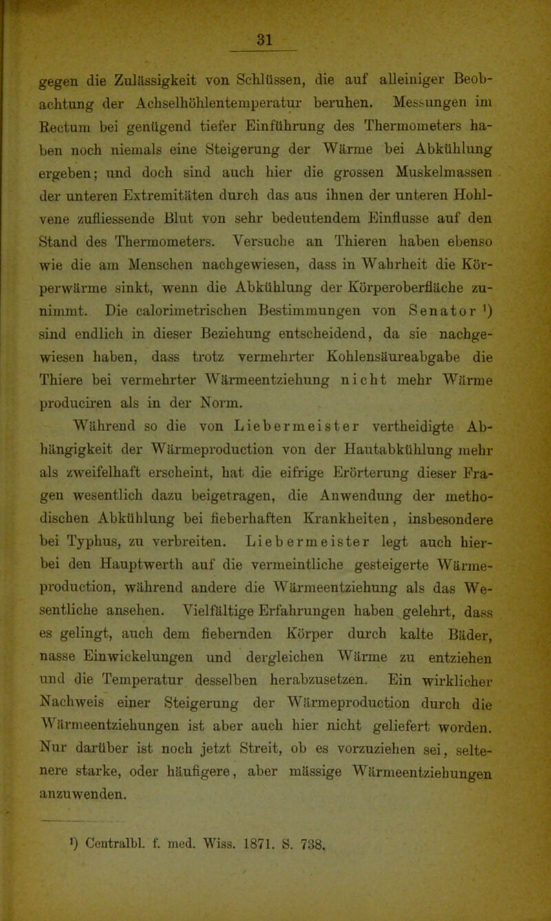 gegen die Zulässigkeit von Schlüssen, die auf alleiniger Beob- achtung der Achselhöhlenteniperatur beruhen. Messungen im Rectum bei genügend tiefer Einführung des Thermometers ha- ben noch niemals eine Steigerung der Warme bei Abkühlung ergeben; und doch sind auch hier die grossen Muskelmassen der unteren Extremitäten durch das aus ihnen der unteren Hohl- vene zufliessende Blut von sehr bedeutendem Einflüsse auf den Stand des Thermometers. Versuche an Thieren haben ebenso wie die am Menschen nachgewiesen, dass in Wahrheit die Kör- perwärme sinkt, wenn die Abkühlung der Körperoberfläche zu- nimmt. Die calorimetrischen Bestimmungen von Senator ') sind endlich in dieser Beziehung entscheidend, da sie nachge- wiesen haben, dass trotz vermehrter Kohlensäureabgabe die Thiere bei vermehrter Wärmeentziehung nicht mehr Wärme produciren als in der Norm. Während so die von Liebermeister vertheidigte Ab- hängigkeit der Wärmeproduction von der Hautabkühlung mehr als zweifelhaft erscheint, hat die eifrige Erörterung dieser Fra- gen wesentlich dazu beigetragen, die Anwendung der metho- dischen Abkühlung bei fieberhaften Krankheiten, insbesondere bei Typhus, zu verbreiten. Liebermeister legt auch hier- bei den Hauptwerth auf die vermeintliche gesteigerte Wärme- production, während andere die Wärmeentziehung als das We- sentliche ansehen. Vielfältige Erfahrungen haben gelehrt, dass es gelingt, auch dem fiebernden Körper durch kalte Bäder, nasse Einwickelungen und dergleichen Wärme zu entziehen und die Temperatur desselben herabzusetzen. Ein wirklicher Nachweis einer Steigerung der Wärmeproduction durch die Wärmeentziehungen ist aber auch hier nicht geliefert worden. Nur darüber ist noch jetzt Streit, ob es vorzuziehen sei, selte- nere starke, oder häufigere, aber mässige Wärmeentziehungen anzuwenden. ') Centralbl. f. med. Wiss. 1871. S. 738,