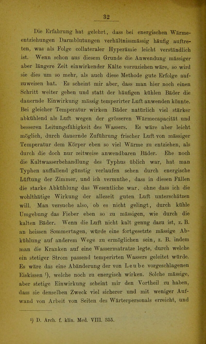 Die Erfahrung hat gelehrt, dass bei energischen Wärme- entziehungen Darmblutungen verhältnissmässig häufig auftre- ten, was als Folge collateraler Hyperämie leicht verständlich ist. Wenn schon aus diesem Grunde die Anwendung massiger aber längere Zeit einwirkender Kälte vorzuziehen wäre, so wird sie dies um so mehr, als auch diese Methode gute Erfolge auf- zuweisen hat. Es scheint mir aber, dass man hier noch einen Schritt weiter gehen und statt der häufigen kühlen Bäder die dauernde Einwirkung massig temperirter Luft anwenden könnte. Bei gleicher Temperatur wirken Bäder natürlich viel stärker abkühlend als Luft wegen der grösseren Wärmecapacität und besseren Leitungsfähigkeit des Wassers. Es wäre aber leicht möglich, durch dauernde Zuführung frischer Luft von mässiger Temperatur dem Körper eben so viel Wärme zu entziehen, als durch die doch nur zeitweise anwendbaren Bäder. Ehe noch die Kaltwasserbehandlung des Typhus üblich war, hat man Typhen auffallend günstig verlaufen sehen durch energische Lüftung der Zimmer, und ich vermuthe, dass in diesen Fällen die starke Abkühlung das Wesentliche war. ohne dass ich die wohlthätige Wirkung der allezeit guten Luft unterschätzen will. Man versuche also, ob es nicht gelingt, durch kühle Umgebung das Fieber eben so zu mässigen, wie durch die kalten Bäder. Wenn die Luft nicht kalt genug dazu ist, z. B. an heissen Sommertagen, würde eine fortgesetzte mässige Ab- kühlung auf anderem Wege zu ermöglichen sein, z. B. indem man die Kranken auf eine Wassermatratze legte, durch welche ein stetiger Strom passend temperirten Wassers geleitet würde. Es wäre das eine Abänderung der von L e u b e vorgeschlagenen Eiskissen 1), welche noch zu energisch wirken. Solche mässige, aber stetige Einwirkung scheint mir den Vortheil zu haben, dass sie denselben Zweck viel sicherer und mit weniger Auf- wand von Arbeit von Seiten des Wärterpersonals erreicht, und i) D. Arch. f. klin. Med. VIII. 355.