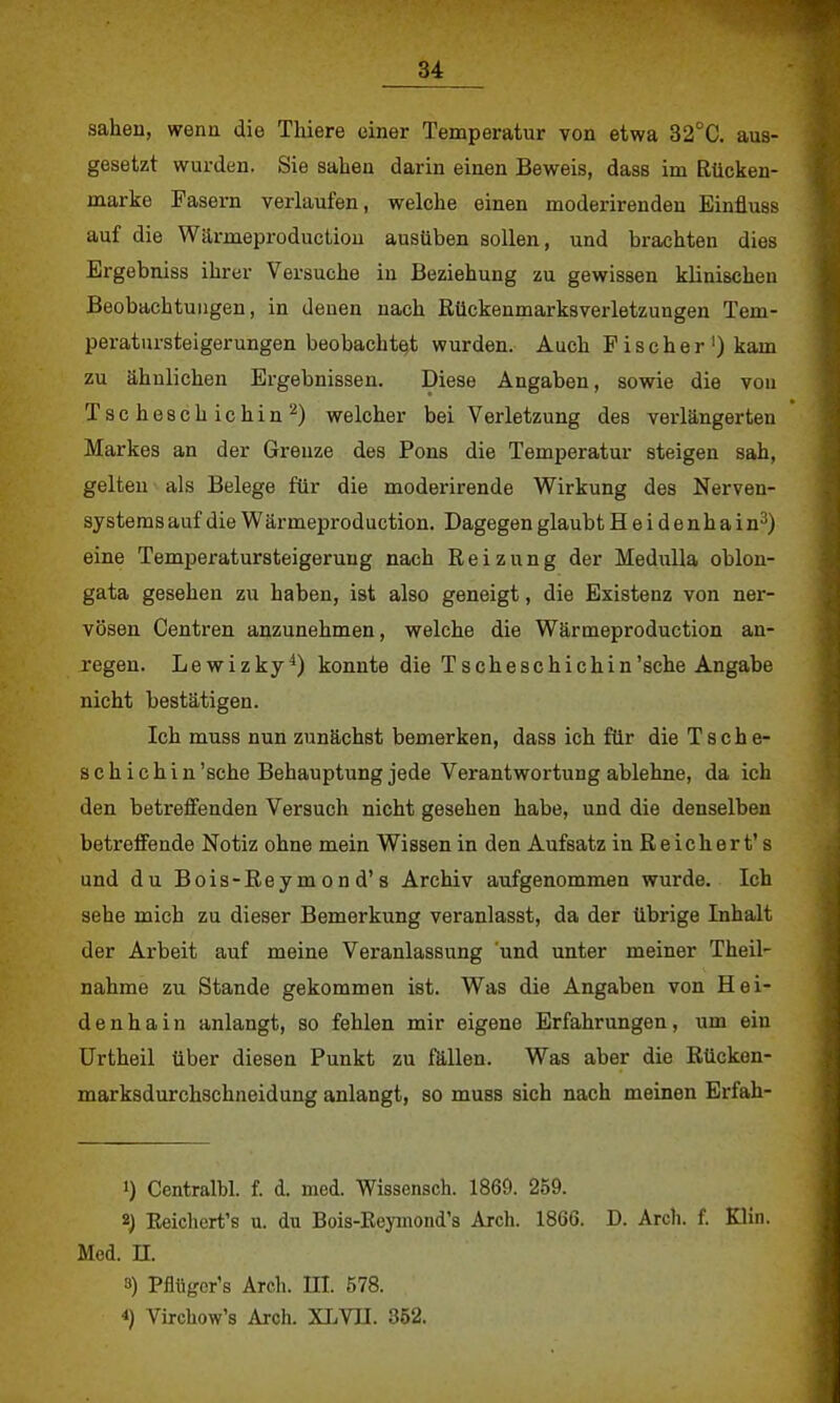 sahen, wenn die Thiere einer Temperatur von etwa 32°C. aus- gesetzt wurden. Sie sahen darin einen Beweis, dass im Rücken- marke Pasern verlaufen, welche einen moderirenden Einfluss auf die Wärmeproduction ausüben sollen, und brachten dies Ergebniss ihrer Versuche in Beziehung zu gewissen klinischen Beobachtungen, in denen nach Rückenmarksverletzungen Tem- peratursteigerungen beobachte^ wurden. Auch Fischer1) kam zu ähnlichen Ergebnissen. Diese Angaben, sowie die von Tsche8chichin2) welcher bei Verletzung des verlängerten Markes an der Grenze des Pons die Temperatur steigen sah, gelten als Belege für die moderirende Wirkung des Nerven- systems auf die Wärmeproduction. Dagegen glaubt Heidenhain3) eine Temperatursteigerung nach Reizung der Hedulla oblon- gata gesehen zu haben, ist also geneigt, die Existenz von ner- vösen Centren anzunehmen, welche die Wärmeproduction an- regen. Lewizky4) konnte die Tscheschichin'sche Angabe nicht bestätigen. Ich muss nun zunächst bemerken, dass ich für die Tsche- schichin 'sehe Behauptung jede Verantwortung ablehne, da ich den betreffenden Versuch nicht gesehen habe, und die denselben betreffende Notiz ohne mein Wissen in den Aufsatz in Reichert's und du Bois-Eeymond's Archiv aufgenommen wurde. Ich sehe mich zu dieser Bemerkung veranlasst, da der übrige Inhalt der Arbeit auf meine Veranlassung 'und unter meiner Theil- nähme zu Stande gekommen ist. Was die Angaben von Hei- denhain anlangt, so fehlen mir eigene Erfahrungen, um ein Urtheil über diesen Punkt zu fällen. Was aber die Rücken- marksdurchschneidung anlangt, so muss sich nach meinen Erfah- 1) Centralbl. f. d. med. Wissensch. 186D. 259. 2) Reichert's u. du Bois-Reymond's Arch. 1866. D. Arch. f. Klin. Med. H. 3) Pfltiger's Arch. III. 578. *) Vixchow's Arch. XLVH. 352.
