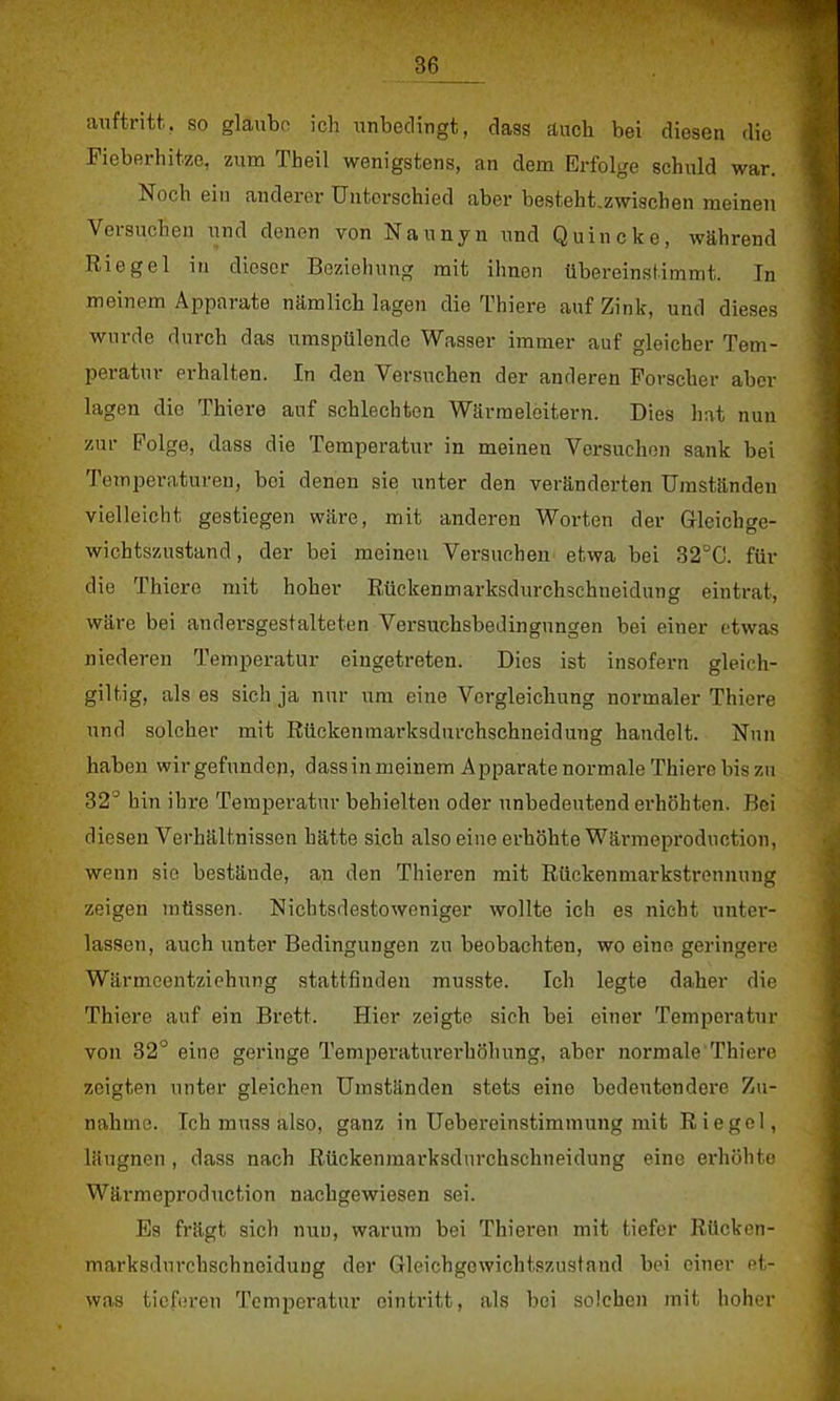 auftritt, so glaube ich unbedingt, dass äuoh bei diesen die Fieberhitze, zum Theil wenigstens, an dem Erfolge schuld war. Noch ein anderer Unterschied aber besteht.zwischen meinen Versuchen und denen von Naunyn und Quincke, während Riegel in dieser Beziehung mit ihnen übereinstimmt. In meinem Apparate nämlich lagen die Thiere auf Zink, und dieses wurde durch das umspülende Wasser immer auf gleicher Tem- peratur erhalten. In den Versuchen der anderen Forscher aber lagen die Thiere auf schlechten Wärmeleitern. Dies hat nun zur Folge, dass die Temperatur in meinen Versuchen sank bei Temperaturen, bei denen sie unter den veränderten Umständen vielleicht gestiegen wäre, mit anderen Worten der Gleichge- wichtszustand, der bei meinen Versuchen etwa bei 32ÜC. für die Thiere mit hoher Rückenmarksdurchschneidung eintrat, wäre bei andersgestalteten Versuchsbedingungen bei einer etwas niederen Temperatur eingetreten. Dies ist insofern gleich- giltig, als es sich ja nur um eine Vergleichnng normaler Thiere und solcher mit Rückenmarksdurchschneidung handelt. Nun haben wir gefunden, dassin meinem Apparate normale Thiere bis zu 32° hin ihre Temperatur behielten oder unbedeutend erhöhten. Bei diesen Verhältnissen hätte sich also eine erhöhte Wärmeproduction, wenn sie bestäude, an den Thieren mit Rückenmarkstrennung zeigen müssen. Nichtsdestoweniger wollte ich es nicht unter- lassen, auch unter Bedingungen zu beobachten, wo eine geringere Wärmeentziehung stattfinden musste. Ich legte daher die Thiere auf ein Brett. Hier zeigte sich bei einer Temperatur von 32° eine geringe Temperaturerhöhung, aber normale Thiere zeigten unter gleichen Umständen stets eine bedeutendere Zu- nahme. Ich muss also, ganz in Uebereinstimmung mit R iegel, läugnen , dass nach Rückenmarksdurchschneidung eine erhöhte Wärmeproduction nachgewiesen sei. Es frägt sich nun, warum bei Thieren mit tiefer Rücken- marksdurchschneidung der Gleichgewichtszustand bei einer et- was tieferen Temperatur eintritt, als bei solchen mit hoher
