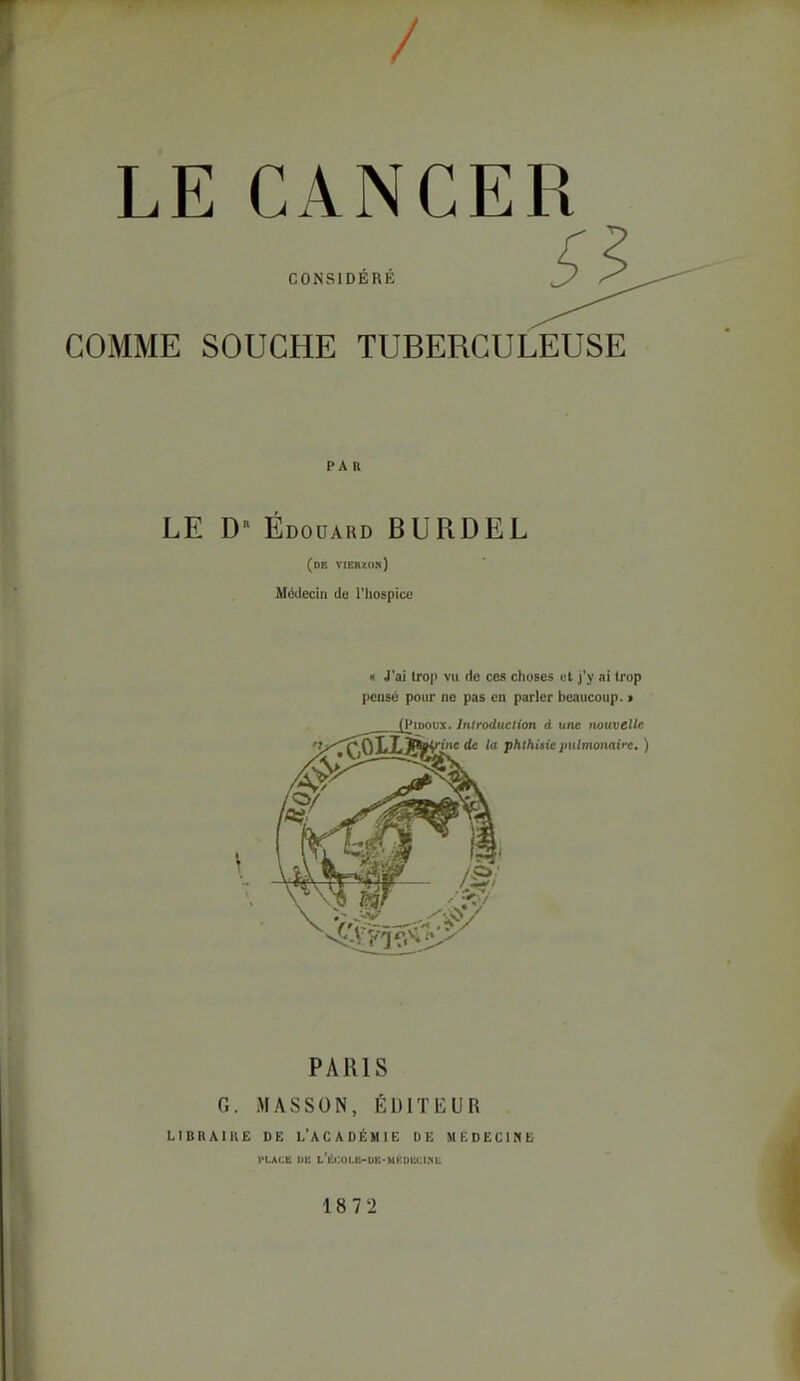 / LE CANCER CONSIDÉRÉ GOMME SOUCHE TUBERCULEUSE PAR LE D Edouard BURDEL (de VIER7.0n) Médecin de l'hospice « J'ai trop vu de ces choses et j'y ai trop pense pour ne pas en parler beaucoup. > PARIS G. MASSON, ÉDITEUR LIBHAIKE DE L'ACADÉMIE DE MICDECIME l'LACE DE l'éi:olk-dk-mkdei:i?l 18 7 2