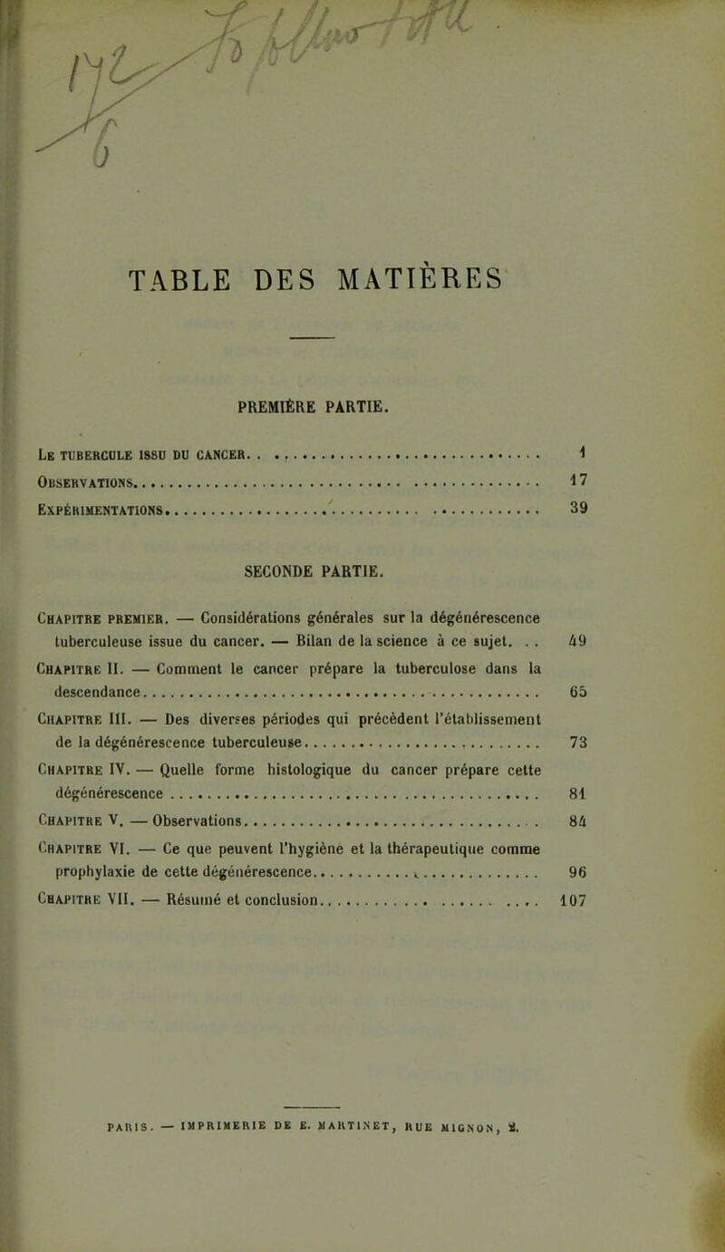 Cl TABLE DES MATIÈRES PREMIÈRE PARTIE. Le tubercule issu du cancer i Observations 17 Expérimentations 39 SECONDE PARTIE. Chapitre premier. — Considérations générales sur la dégénérescence luberculeuse issue du cancer. — Bilan de la science à ce sujet. .. A9 Chapitre II. — Comment le cancer prépare la tuberculose dans la descendance 65 Chapitre III. — Des diverses périodes qui précèdent l'établissement de la dégénérescence tuberculeuse 73 Chapitre IV. — Quelle forme hislologique du cancer prépare celte dégénérescence 81 Chapitre V.—Observations 84 Chapitre YI. — Ce que peuvent l'hygiène et la thérapeutique comme prophylaxie de cette dégénérescence < 96 Chapitre VII. — Résumé et conclusion 107 PAH1S. — imprimerie de e. martinet, rue mignon, ï. ^ I