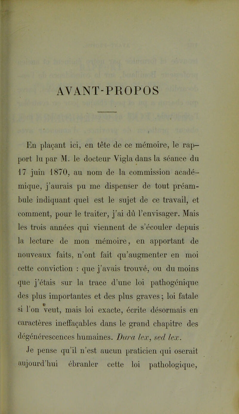 AVANT-PROPOS En plaçant ici, en tête de ce mémoire, le rap- port lu par M. le docteur Vigla dans la séance du 17 juin 1870, au nom de la commission acadé- mique, j'aurais pu me dispenser de tout préam- bule indiquant quel est le sujet de ce travail, et comment, pour le traiter, j'ai dû l'envisager. Mais les trois années qui viennent de s'écouler depuis la lecture de mon mémoire, en apportant de nouveaux faits, n'ont fait qu'augmenter en moi cette conviction : que j'avais trouvé, ou du moins que j'étais sur la trace d'une loi pathogénique des plus importantes et des plus graves ; loi fatale si l'on veut, mais loi exacte, écrite désormais en caractères ineffaçables dans le grand chapitre des dégénérescences humaines. Dura lex, sed lex. Je pense qu'il n'est aucun praticien qui oserait aujourd'hui ébranler cette loi pathologique,