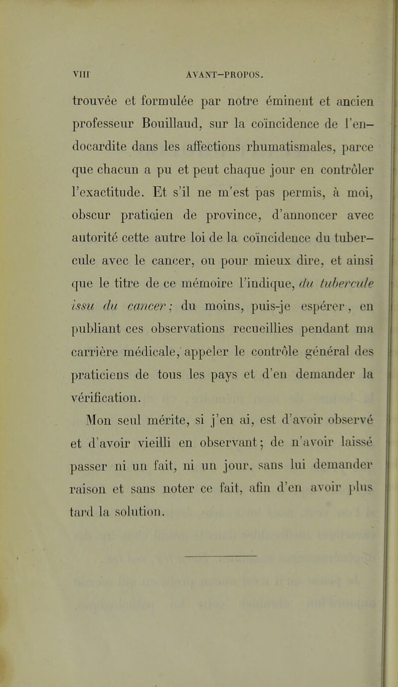 VI n AVANT-PROPOS. trouvée et formulée par notre émineut et ancien professeur Bouillaud, sur la coïncidence de l'en- docardite dans les affections rhumatismales, parce que chacun a pu et peut chaque jour en contrôler l'exactitude. Et s'il ne m'est pas permis, à moi, obscur praticden de province, d'annoncer avec autorité cette autre loi de la coïncidence du tuber- cule avec le cancer, ou pour mieux dire, et ainsi que le titre de ce mémoire l'indicfue, du tubercule issu du cancer ; du moins, puis-je espérer, en publiant ces observations recueillies pendant ma carrière médicale, appeler le contrôle général des praticiens de tous les pays et d'en demander la vérification. Mon seul mérite, si j'en ai, est d'avoir observé et d'avoir vieilli en observant; de n'av^oir laissé passer ni un fait, ni un jour, sans lui demander raison et sans noter ce fait, afin d'en avoir plus tard la sohition.