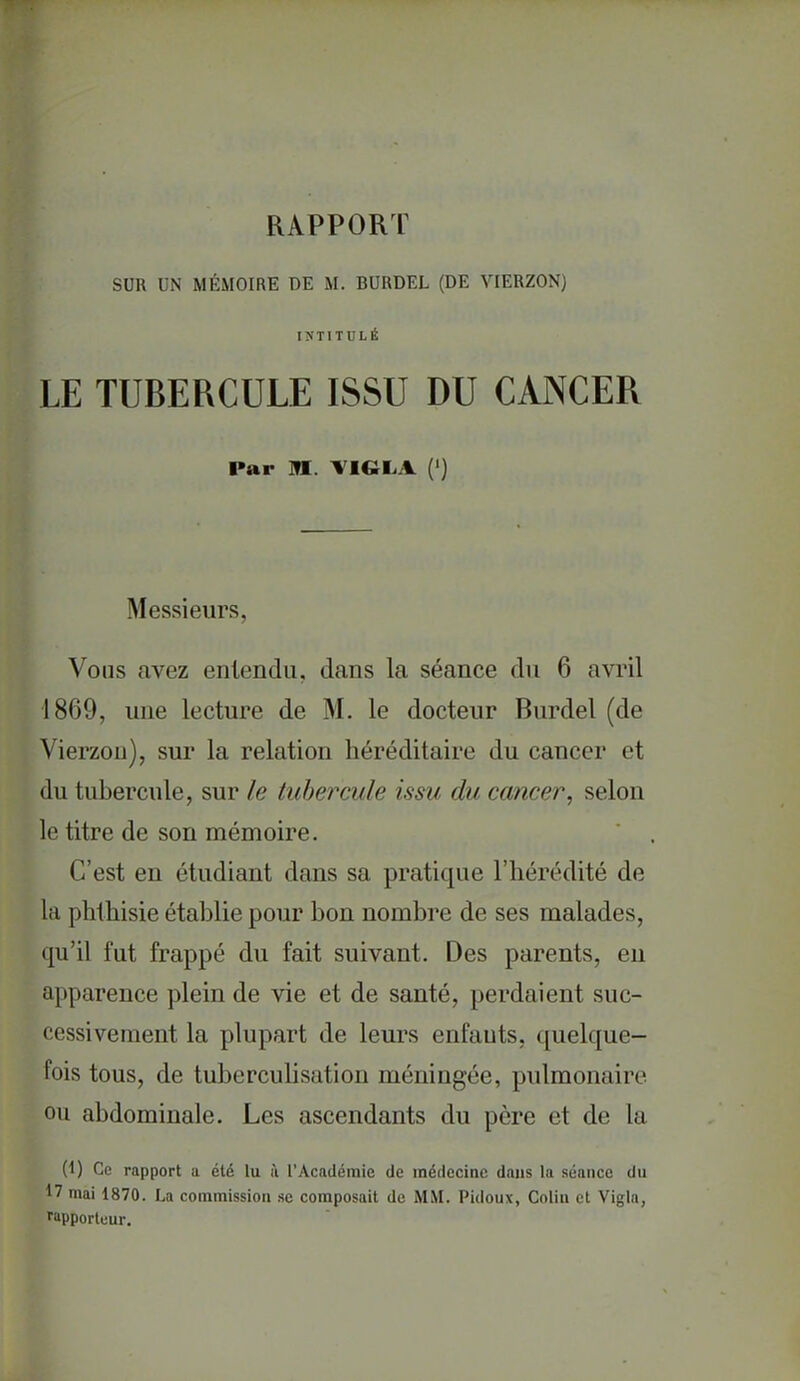 RAPPORT SUR UN MÉMOIRE DE M. BURDEL (DE VIERZON) lîJTITULÉ LE TUBERCULE ISSU DU CANCER Par Itt. TIGLA (') Messieurs, Vous avez entendu, dans la séance du 6 avril 1869, une lecture de M. le docteur Burdel (de Vierzou), sur la relation héréditaire du cancer et du tubercule, sur le tubercule issu du cancer, selon le titre de son mémoire. C'est en étudiant dans sa pratique l'hérédité de la phthisie établie pour bon nombre de ses malades, qu'il fut frappé du fait suivant. Des parents, eu apparence plein de vie et de santé, perdaient suc- cessivement la plupart de leurs enfants, quelque- fois tous, de tuberculisation méningée, pulmonaire ou abdominale. Les ascendants du père et de la (1) Ce rapport a été lu à l'Académie de médecine dans la séance du 17 mai 1870. La commission se composait de MM. Pidoux, Colin et Vigla, rapporteur.