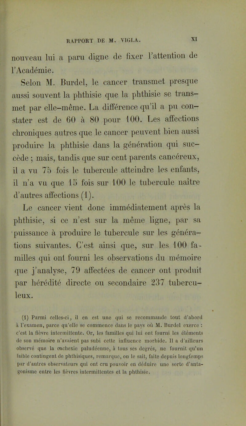 nouveau lui a paru cligne de fixer l'attention de l'Académie. Selon M. Burdel, le cancer transmet presque aussi souvent la phthisie que la phtliisie se trans- met par elle-même. La différence qu'il a pu con- stater est de 60 à 80 pour 100. Les affections chroniques autres que le cancer peuvent bien aussi produire la phthisie dans la génération qui suc- cède ; mais, tandis que sur cent parents cancéreux, il a vu 75 fois le tubercule atteindre les enfants, il n'a vu que 15 fois sur 100 le tubercule naître d'autres affections (1). Le cancer vient donc immédiatement après la phthisie, si ce n'est sur la même ligne, par sa puissance à produire le tubercule sur les généra- tions suivantes. C'est ainsi que, sur les 100 fa- milles qui ont fourni les observations du mémoire que j'analyse, 79 affectées de cancer ont produit par hérédité directe ou secondaire 237 tubercu- leux. (1) Parmi celles-ci, il en est une (lui se recommande tout d'abord à l'examen, parce qu'elle se commence dans le pays où M. Burdel exerce : c'est la fièvre intermittente. Or, les familles qui lui ont fourni les éléments de son mémoire n'avaient pas subi cette influence morbide. Il a d'ailleurs observé que la cachexie paludéenne, à tous ses degrés, ne fournit qu'un faible contingent de phtbisiques, remarque, on le sait, faite depuis longtemps par d'autres observateurs qui ont cru pouvoir en déduire une sorte d'anta- gonisme entre les lièvres intermittentes et la phthisie.