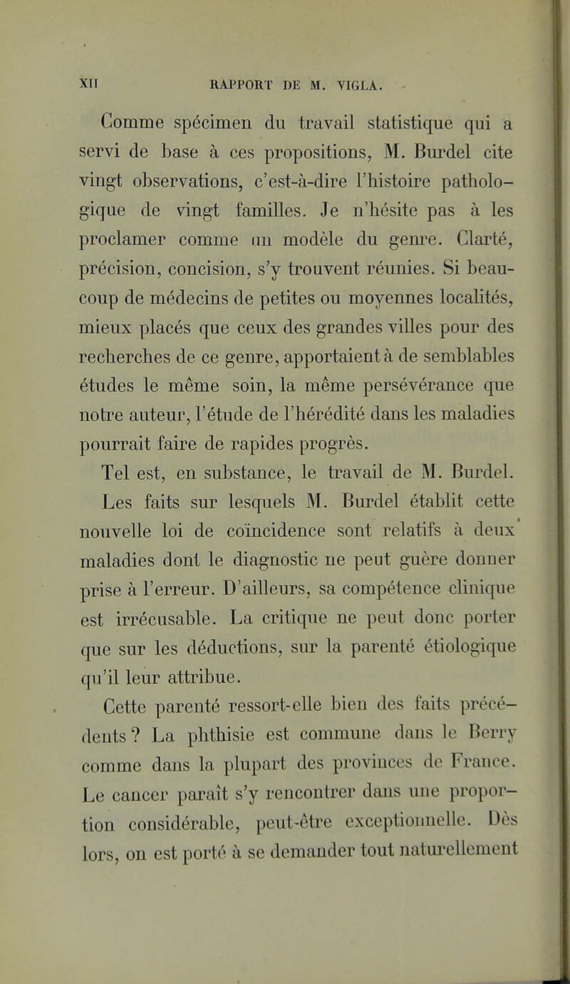 Gomme spécimen du travail statistique qui a servi de base à ces propositions, M. Burdel cite vingt observations, c'est-à-dire l'histoire patholo- gique de vingt familles. Je n'hésite pas à les proclamer comme lui modèle du gem^e. Clarté, précision, concision, s'y trouvent réunies. Si beau- coup de médecins de petites ou moyennes localités, mieux placés que ceux des grandes villes pour des recherches de ce genre, apportaient à de semblables études le même soin, la même persévérance que notre auteur, l'étude de l'hérédité dans les maladies pourrait faire de rapides progrès. Tel est, en substance, le travail de M. Burdel. Les faits sur lesquels M. Burdel établit cette nouvelle loi de coïncidence sont relatifs à deux maladies dont le diagnostic ne peut guère donner prise à l'erreur. D'ailleurs, sa compétence clinique est irrécusable. La critique ne peut donc porter cpie sur les déductions, sur la parenté étiologique qu'il leur attribue. Cette parenté ressort-elle bien des faits précé- dents? La phthisie est commune dans le Berry comme dans la plupart des provinces do France. Le cancer paraît s'y rencontrer dans une propor- tion considérable, peut-être exceptionnelle. Dès lors, on est porté à se demander tout natui-ellement