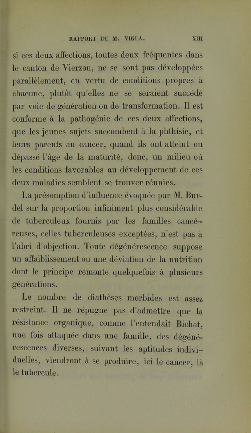 si ces deux affections, toutes deux fréquentes dans le canton de Vierzon, ne se sont pas développées jtarallèlement, en vertu de conditions propres à chacune, plutôt qu'elles ne se seraient succédé par voie de génération ou de transformation. 11 est conforme à la pathogénie de ces deux affections, que les jeunes sujets succombent à la phthisie, et leurs parents au cancer, quand ils ont atteint ou dépassé l'âge de la maturité, donc, un milieu où les conditions favorables au développement de ces deux maladies semblent se trouver réunies. La présomption d'influence évoquée par M. Bur- del sur la proportion infiniment plus considérable de tuberculeux fournis par les familles cancé- reuses, celles tuberculeuses exceptées, n'est pas à l'abri d'objection. Toute dégénérescence suppose un affaiblissement ou une déviation de la nutrition dont le principe remonte quelquefois à plusieurs générations. Le nombre de diathèses morbides est assez restreint. Il ne répugne pas d'admettre que la résistance organique, comme l'entendait Bichat, nue fois attaquée dans une famille, des dégéné- rescences diverses, suivant les aptitudes indivi- duelles, viendront à se produii-e, ici le cancer, là le tubercule.