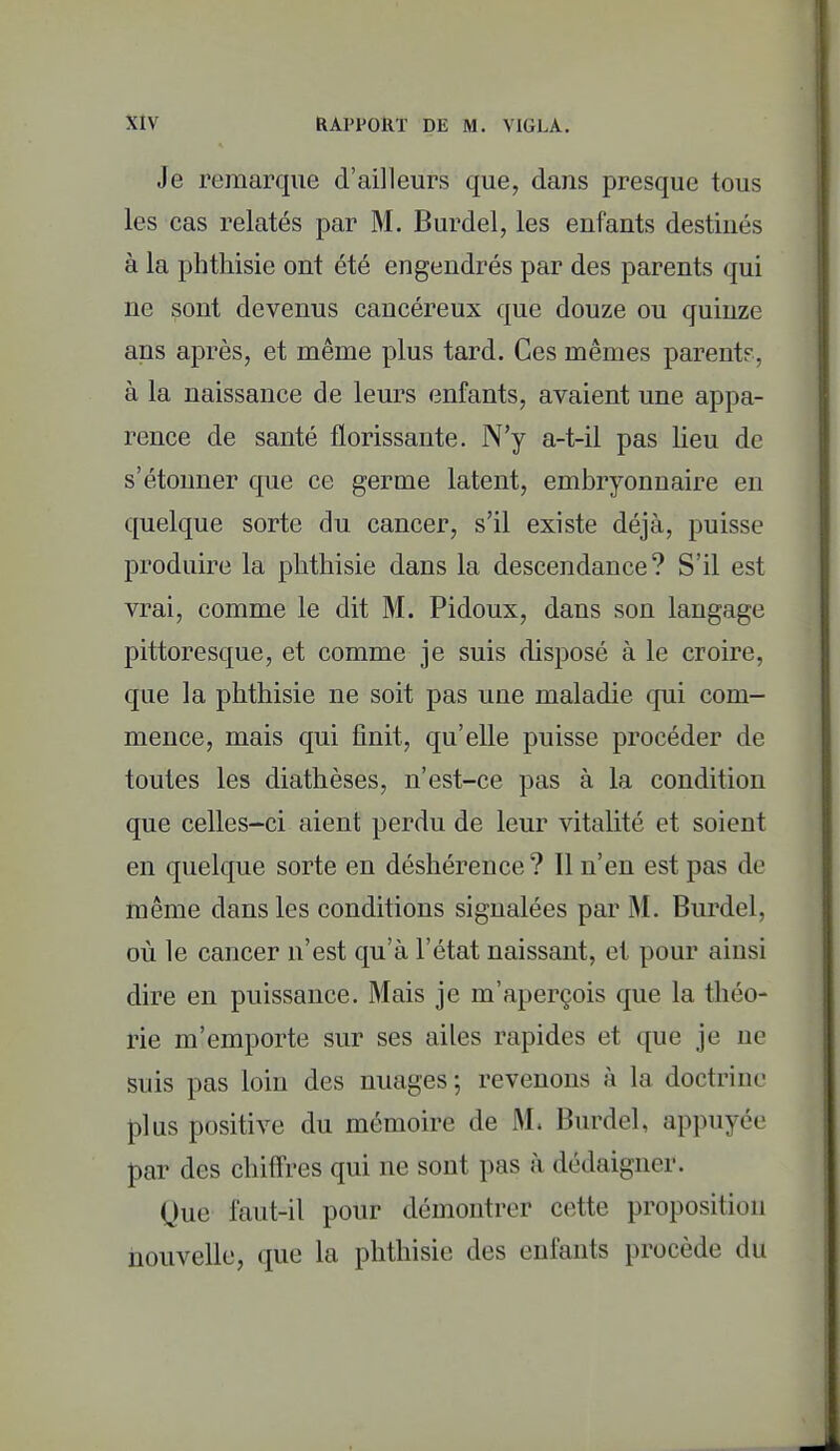 Je remarque d'ailleurs que, dans presque tous les cas relatés par M. Burdel, les enfants destinés à la phthisie ont été engendrés par des parents qui ne sont devenus cancéreux que douze ou quinze ans après, et même plus tard. Ces mêmes parent?, à la naissance de leurs enfants, avaient une appa- rence de santé florissante. N'y a-t-il pas lieu de s'étonner que ce germe latent, embryonnaire eu quelque sorte du cancer, s'il existe déjà, puisse produire la phthisie dans la descendance? S'il est vrai, comme le dit M. Pidoux, dans son langage pittoresque, et comme je suis disposé à le croire, que la phthisie ne soit pas une maladie qui com- mence, mais qui finit, qu'elle puisse procéder de toutes les diathèses, n'est-ce pas à la condition que celles-ci aient perdu de leur vitalité et soient en quelque sorte en déshérence ? Il n'en est pas de tnême dans les conditions signalées par M. Burdel, où le cancer n'est qu'à l'état naissant, et pour ainsi dire en puissance. Mais je m'aperçois que la théo- rie m'emporte sur ses ailes rapides et que je ne suis pas loin des nuages ; revenons à la doctrine plus positive du mémoire de M. Burdel, appuyée par des chiffres qui ne sont pas à dédaigner. Que faut-il pour démontrer cette proposition nouvelle, que la phthisie des enfants procède du