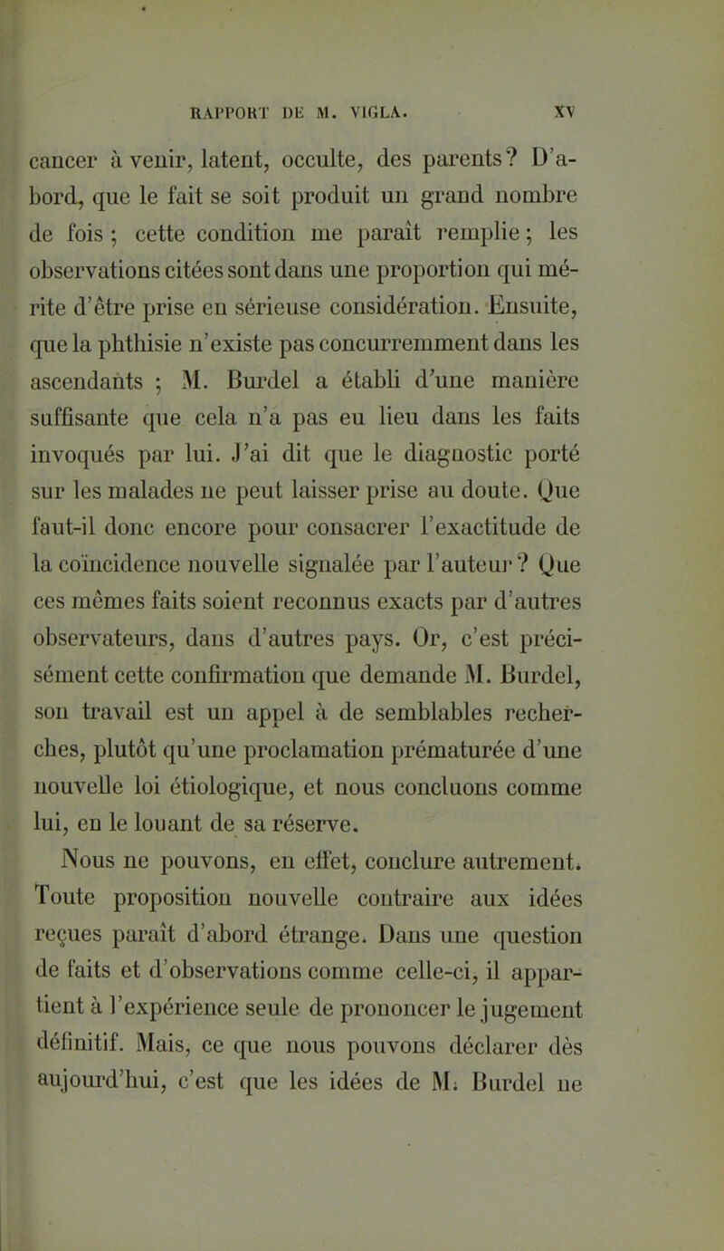 cancer à venir, latent, occulte, des parents? D'a- l)ord, que le fait se soit produit un grand nombre de fois ; cette condition me parEnt remplie ; les observations citées sont dans une proportion qui mé- rite d'être prise en sérieuse considération. Ensuite, que la phthisie n'existe pas concurremment dans les ascendants ; M. Bm'del a établi d'une manière suffisante que cela n'a pas eu lieu dans les faits invoqués par lui. J'ai dit que le diagnostic porté sur les malades ne peut laisser prise au doute. Que faut-il donc encore pour consacrer l'exactitude de la coïncidence nouvelle signalée par l'auteuj? Que ces mêmes faits soient reconnus exacts par d'autres observateurs, dans d'autres pays. Or, c'est préci- sément cette confirmation que demande M. Burdel, son travail est un appel à de semblables recher- ches, plutôt qu'une proclamation prématurée d'une nouvelle loi étiologiquc, et nous concluons comme lui, en le louant de sa réserve. Nous ne pouvons, en clFet, conclure autrement* Toute proposition nouvelle contraire aux idées reçues paraît d'abord étrange. Dans une question de faits et d'observations comme celle-ci, il appar- tient à l'expérience seule de prononcer le jugement déliuitif. Mais, ce que nous pouvons déclarer dès aujourd'hui, c'est que les idées de M; Burdel ne