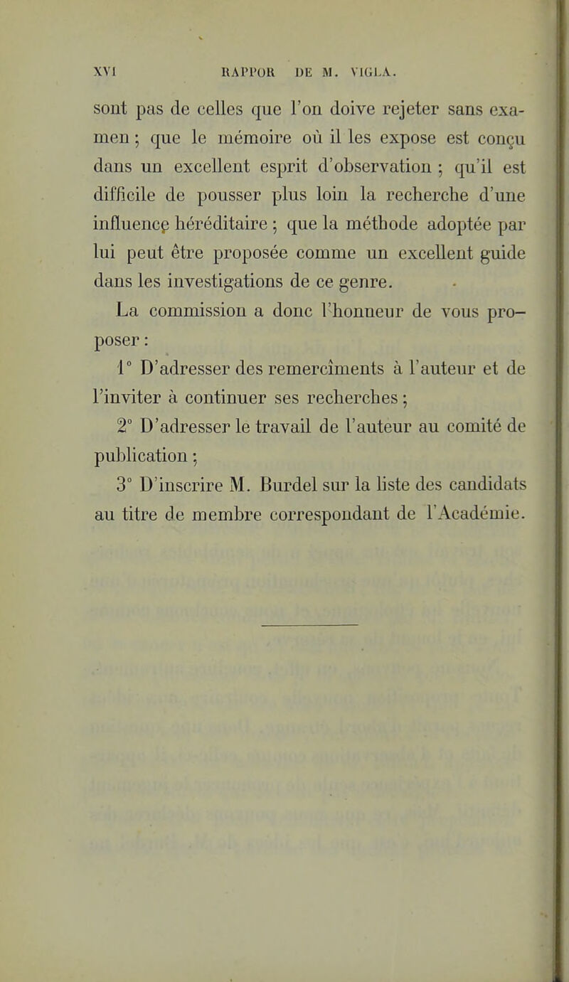 sont pas de celles que l'on doive rejeter sans exa- men ; que le mémoire où il les expose est conçu dans un excellent esprit d'observation ; qu'il est difficile de pousser plus loin la recherche d'une influence héréditaire ; que la méthode adoptée par lui peut être proposée comme un excellent guide dans les investigations de ce genre. La commission a donc l'honneur de vous pro- poser : 1 D'adresser des remercîments à l'auteur et de l'inviter à continuer ses recherches ; 2° D'adresser le travail de l'auteur au comité de pulîlication ; 3° D'inscrire M. Burdel sur la hste des candidats au titre de membre correspondant de l'Académie.