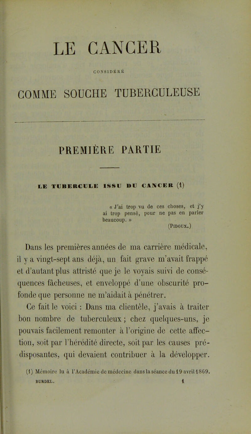 COKSIDÉHÉ GOMME SOUCHE TUBERCULEUSE PREMIÈRE PARTIE LE TVBEBCIJLE ISSU DU CANCER (1) « J'ai trop vu de ces choses, et j'y ai trop pense, pour ne pas en parler beaucoup. » (PlDOUX.) Dans les premières années de ma carrière médicale, il y a vingt-sept ans déjà, un fait grave m'avait frappé et d'autant plus attristé que je le voyais suivi de consé- quences fâcheuses, et enveloppé d'une obscurité pro- fonde que personne ne m'aidait à pénétrer. Ce fait le voici : Dans ma clientèle, j'avais à traiter bon nombre de tuberculeux ; chez quelques-uns, je pouvais facilement remonter à l'origine de cette affec- tion, soit par l'hérédité directe, soit par les causes pré- disposantes, qui devaient contribuer à la développer. (1) Mémoire lu à TAcadéinic de médecine danslasconcedulQ avrill8G9.