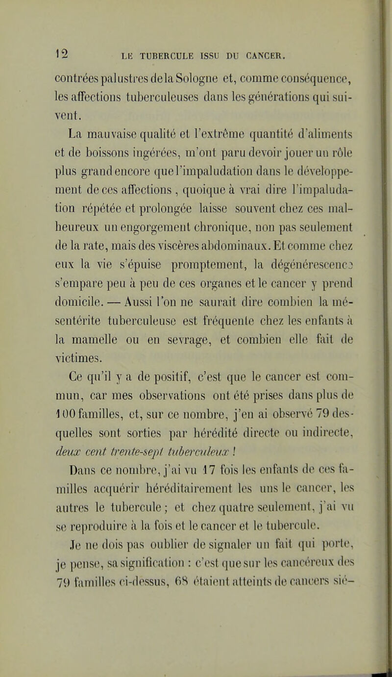 contrées pal ustres de la Sologne et, comme conséquence, les affections tuberculeuses dans les générations qui sui- vent. La mauvaise qualité et l'extrême quantité d'aliments et de boissons ingérées, m'ont paru devoir jouer un rôle plus grand encore quel'impahidation dans le développe- ment de ces afTections , quoique à vrai dire l'impaluda- tion répétée et prolongée laisse souvent chez ces mal- heureux un engorgement chronique, non pas seulement de la rate, mais des viscères abdominaux. Et comme chez eux la vie s'épuise promptement, la dégénérescence s'empare peu à peu de ces organes et le cancer y prend domicile. — Aussi l'on ne saurait dire combien la mé- sentérite tuberculeuse est fréquente chez les enfants à la mamelle ou en sevrage, et combien elle ftiit de victimes. Ce qu'il y a de positif, c'est que le cancer est com- mun, carmes observations ont été prises dans plus de 100 familles, et, sur ce nombre, j'en ai observé 79 des- quelles sont sorties par hérédité directe ou indirecte, deux cent trente-sept tuberculeux \ Dans ce nondire, j'ai vu 17 fois les enfants de ces fa- milles acquérir héréditairement les uns le cancer, les autres le tubercule ; et chez quatre seulement, j'ai vu se reproduire à la fois et le cancer et le tubercule. Je ne dois pas oublier de signaler un fait qui porte, je pense, sa signiflcation : c'est cpiesur les cancéreux des 79 familles ci-dessus, 6S étaient atteints de cimcers sié-