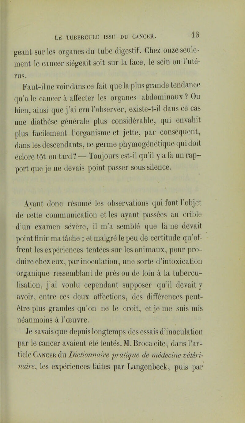 géant sur les organes du tube digestif. Chez onze seule- ment le cancer siégeait soit sur la face, le sein ou l'uté- rus. Faut-il ne voir dans ce fait que la plus grande tendance qu'aie cancer cà affecter les organes abdominaux? Ou bien, ainsi que j'ai cru l'observer, existe-t-il dans ce cas une diathèse générale plus considérable, qui envahit plus facilement l'organisme et jette, par conséquent, dans les descendants, ce germe phymogénétique qui doit éclore tôt ou tard? — Toujours est-il qu'il y a là un rap- port que je ne devais point passer sous silence. Ayant donc résumé les observations qui font l'objet de cette communication et les ayant passées au crible d'un examen sévère, il m'a semblé que là ne devait point finir ma tâche ; et malgré le peu de certitude qu'of- frent les expériences tentées sur les animaux, pour pro- duire chez eux, par inoculation, une sorte d'intoxication organique ressemblant de près ou de loin à la tubercu- lisation, j'ai voulu cependant supposer qu'il devait y avoir, entre ces deux affections, des différences peut- être plus grandes qu'on ne le croit, et je me suis mis néanmoins à l'œuvre. Je savais que depuis longtemps des essais d'inoculation par le cancer avaient été tentés. M. Broca cite, dans l'ar- ticle Cancer du Dictionnaire pratique de médecine vétéri- naire, les expériences faites par Langenbeck, puis par