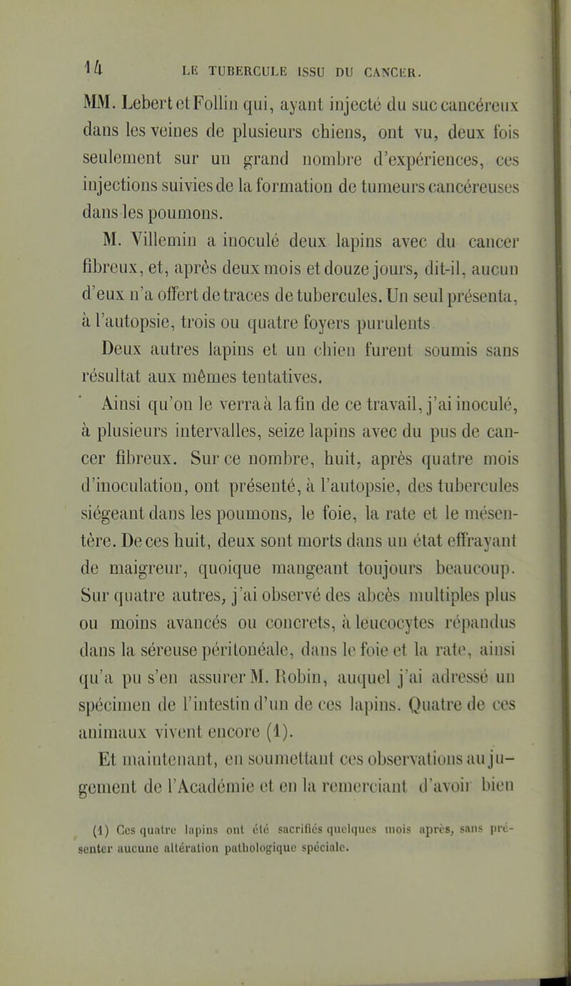 MM. LebertetFolliii qui, ayant injecté du suc cancéreux dans les veines de plusieurs chiens, ont vu, deux fois seulement sur un grand nombre d'expériences, ces injections suivies de la formation de tumeurs cancéreuses dans les poumons. M. Villemin a inoculé deux lapins avec du cancer fibreux, et, après deux mois et douze jours, dit-il, aucun d'eux n'a offert de traces de tubercules. Un seul présenta, à l'autopsie, trois ou quatre foyers purulents Deux autres lapins et un chien furent soumis sans résultat aux mêmes tentatives. Ainsi qu'on le verra à la fin de ce travail, j'ai inoculé, à plusieurs intervalles, seize lapins avec du pus de can- cer fibreux. Sur ce nombre, huit, après quatre mois d'inoculation, ont présenté, à l'autopsie, des tubercules siégeant dans les poumons, le foie, la rate et le mésen- tère. De ces huit, deux sont morts dans un état effrayant de maigreur, quoique mangeant toujours beaucoup. Sur quatre autres, j'ai observé des abcès nuiltiples plus ou moins avancés ou concrets, à leucocytes répandus dans la séreuse péritonéale, dans le foie et la rate, ainsi qu'a pu s'en assurer M. Robin, auquel j'ai adressé un spécimen de l'intestin d'un de ces lapins. Quatre de ces animaux vivent encore (1). Et maintenant, en soumettant ces observations au ju- gement de l'Académie et en la remerciant d'avoii bien (1) Ces quatre lapins ont ùlé sacrilics (|iRli|ik's mois apris, sans pré- senter aucune allérulion pulbologiquc spéciale.