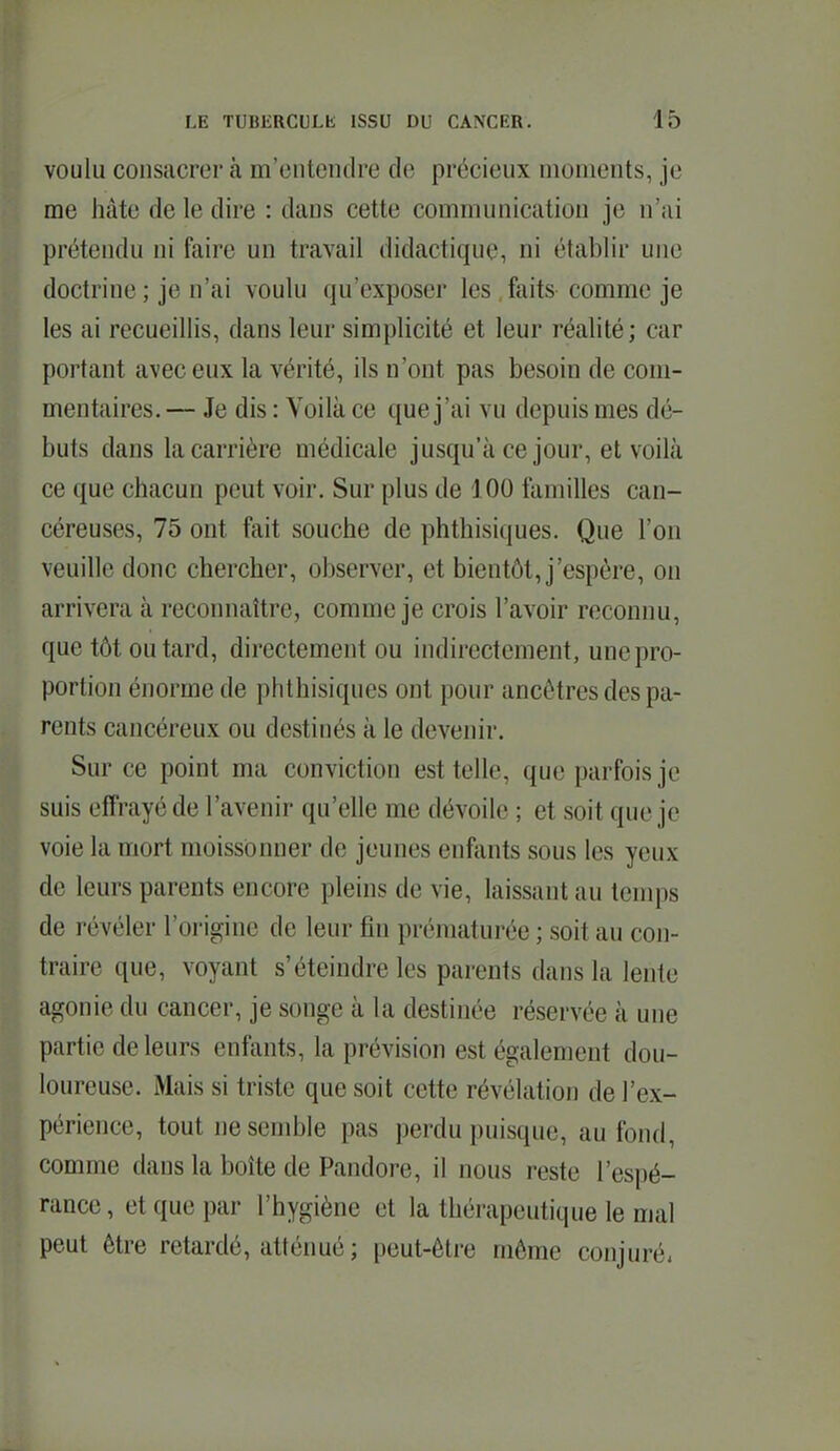 voulu consacrer à m'cntendre de précieux moments, je me hâte de le dire : dans cette communication je n'ai prétendu ni faire un travail didactique, ni établir une doctrine; je n'ai voulu qu'exposer les,faits comme je les ai recueillis, dans leur simplicité et leur réalité; car portant avec eux la vérité, ils n'ont pas besoin de com- mentaires. — Je dis : Voilà ce que j'ai vu depuis mes dé- buts dans la carrière médicale jusqu'à ce jour, et voilà ce que chacun peut voir. Sur plus de 100 familles can- céreuses, 75 ont fait souche de phthisiques. Que l'on veuille donc chercher, observer, et bientôt, j'espère, on arrivera à reconnaître, comme je crois l'avoir reconnu, que tôt ou tard, directement ou indirectement, une pro- portion énorme de phthisiques ont pour ancêtres des pa- rents cancéreux ou destinés à le devenir. Sur ce point ma conviction est telle, que parfois je suis effrayé de l'avenir qu'elle me dévoile ; et soit que je voie la mort moissonner de jeunes enfants sous les yeux de leurs parents encore pleins de vie, laissant au temps de révéler l'origine de leur fin prématurée ; soit au con- traire que, voyant s'éteindre les parents dans la lente agonie du cancer, je songe à la destinée réservée à une partie de leurs enfants, la prévision est également dou- loureuse. Mais si triste que soit cette révélation de l'ex- périence, tout ne semble pas perdu puisque, au fond, comme dans la boîte de Pandore, il nous reste l'espé- rance , et que par l'hygiène et la thérapeutique le mal peut être retardé, atténué ; peut-être même conjuré.