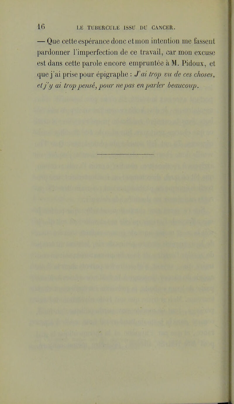 — Que cette espérance donc et mon intention me fassent pardonner l'imperfection de ce travail, car mon excuse est dans cette parole encore empruntée à M. Pidoux, et que j'ai prise pour épigraphe : J'ai trop vu de ces choses, et j'y ai trop pe)isé,pour ne pas en parler beaucoup.