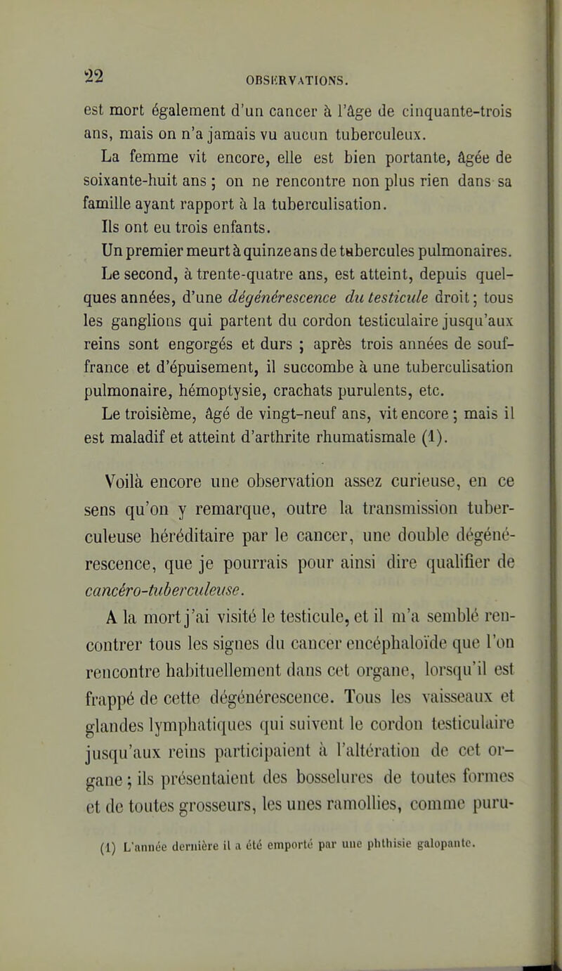 est mort également d'un cancer à l'âge de cinquante-trois ans, mais on n'a jamais vu aucun tuberculeux. La femme vit encore, elle est bien portante, âgée de soixante-huit ans ; on ne rencontre non plus rien dans sa famille ayant rapport à la tuberculisation. Ils ont eu trois enfants. Un premier meurt à quinze ans de tubercules pulmonaires. Le second, à trente-quatre ans, est atteint, depuis quel- ques années, d'une dégénérescence du testicule droit; tous les ganglions qui partent du cordon testiculaire jusqu'aux reins sont engorgés et durs ; après trois années de souf- france et d'épuisement, il succombe à une tuberculisation pulmonaire, hémoptysie, crachats purulents, etc. Le troisième, âgé de vingt-neuf ans, vit encore ; mais il est maladif et atteint d'arthrite rhumatismale (1). Voilà encore une observation assez curieuse, en ce sens qu'on y remarque, outre la transmission tuber- culeuse héréditaire par le cancer, une double dégéné- rescence, que je pourrais pour ainsi dire qualifier de caméro-tuberculeuse. A la mort j'ai visité le testicule, et il m'a semblé ren- contrer tous les signes du cancer encéphaloïde que l'on rencontre habituellement dans cet organe, lorsqu'il est frappé de cette dégénérescence. Tous les vaisseaux et glandes lymphatiques qui suivent le cordon testiculaire jusqu'aux reins participaient à l'altération de cet or- gane ; ils présentaient des bosselures de toutes formes et de toutes grosseurs, les unes ramollies, comme puru- (1) L'année dernière il a été emporté par une phlhisie galopante.