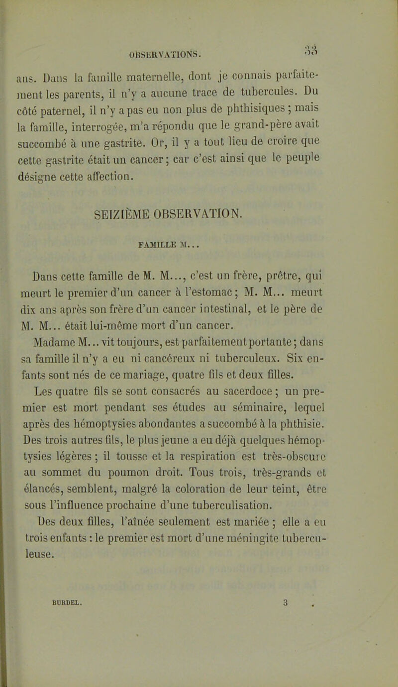 OUSbllVATlONS. '^«T ans. Dans la famille maternelle, dont je connais parfaite- ment les parents, il n'y a aucune trace de tubercules. Du côté paternel, il n'y a pas eu non plus de phthisiques ; mais la famille, interrogée, m'a répondu que le grand-père avait succombé à une gastrite. Or, il y a tout lieu de croire que cette gastrite était un cancer; car c'est ainsi que le peuple désigne cette affection. SEIZIÈME OBSERVATION. FAMILLE M... Dans cette famille de M, M..., c'est un frère, prêtre, qui meurt le premier d'un cancer à l'estomac; M. M... meurt dix ans après son frère d'un cancer intestinal, et le père de M. M... était lui-même mort d'un cancer. Madame M... vit toujours, est parfaitement portante ; dans sa famille il n'y a eu ni cancéreux ni tuberculeux. Six en- fants sont nés de ce mariage, quatre fils et deux filles. Les quatre fils se sont consacrés au sacerdoce ; un pre- mier est mort pendant ses études au séminaire, lequel après des hémoptysies abondantes a succombé à la phthisie. Des trois autres fils, le plus jeune a eu déjà quelques hémop- tysies légères ; il tousse et la respiration est très-obscure au sommet du poumon droit. Tous trois, très-grands et élancés, semblent, malgré la coloration de leur teint, être sous l'influence prochaine d'une tuberculisation. Des deux filles, l'aînée seulement est mariée ; elle a eu trois enfants : le premier est mort d'une méningite tubercu- leuse. BURDEL. 3