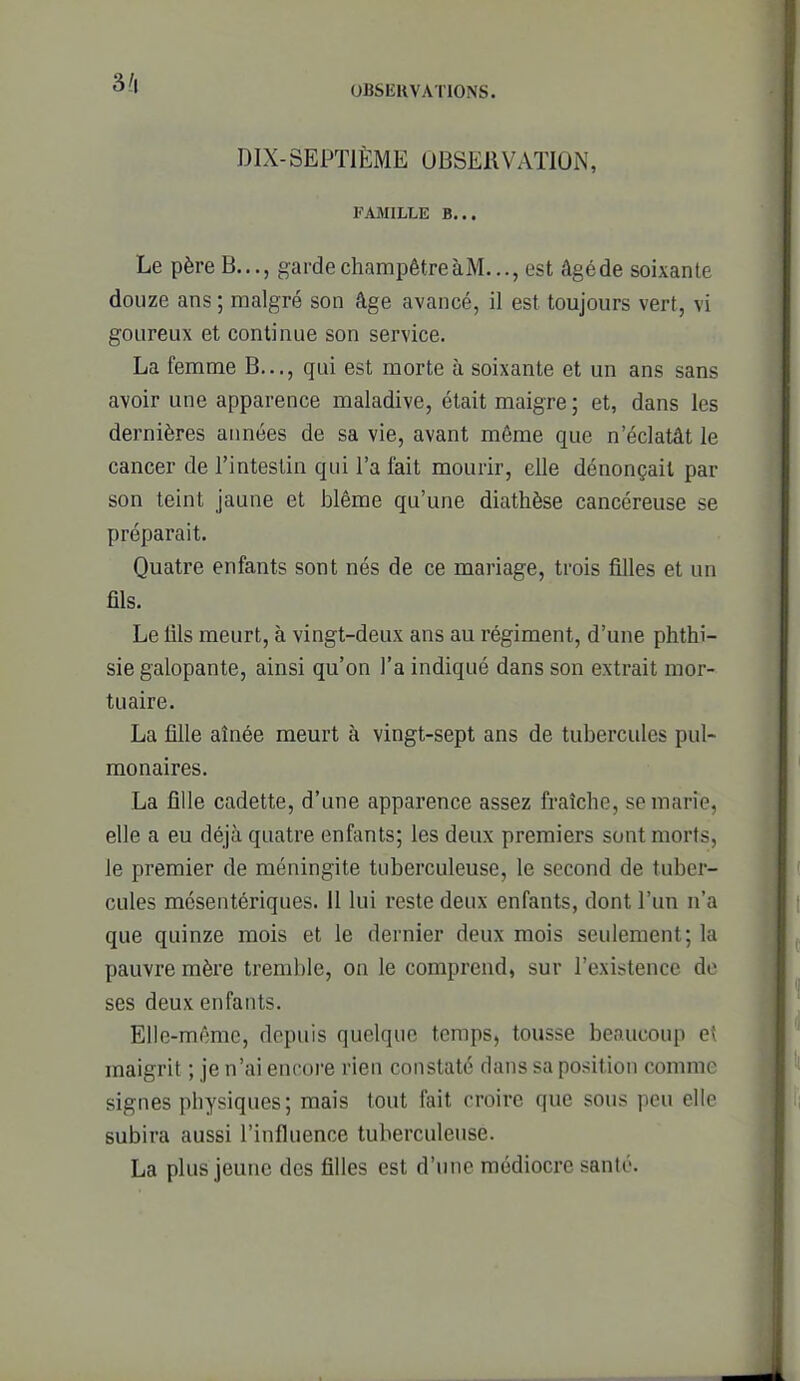 DIX-SEPTIÈME OBSERVATION, FAMILtE B... Le père B..., garde champêtre àM..., est âgé de soixante douze ans ; malgré son âge avancé, il est toujours vert, vi goureux et continue son service. La femme B..., qui est morte à soixante et un ans sans avoir une apparence maladive, était maigre ; et, dans les dernières années de sa vie, avant même que n'éclatât le cancer de l'intestin qui l'a fait mourir, elle dénonçait par son teint jaune et blême qu'une diathèse cancéreuse se préparait. Quatre enfants sont nés de ce mariage, trois filles et un fils. Le fils meurt, à vingt-deux ans au régiment, d'une phthi- sie galopante, ainsi qu'on l'a indiqué dans son extrait mor- tuaire. La fille aînée meurt à vingt-sept ans de tubercules pul- monaires. La fille cadette, d'une apparence assez fraîche, se marie, elle a eu déjà quatre enfants; les deux premiers sont morts, le premier de méningite tuberculeuse, le second de tuber- cules mcsentériques. II lui reste deux enfants, dont l'un n'a que quinze mois et le dernier deux mois seulement; la pauvre mère tremble, on le comprend, sur l'existence de ses deux enfants. Elle-même, depuis quelque temps, tousse beaucoup e( maigrit ; je n'ai encore rien constaté dans sa position comme signes physiques; mais tout fait croire que sous peu elle subira aussi l'influence tuberculeuse. La plus jeune des filles est d'une médiocre santé.