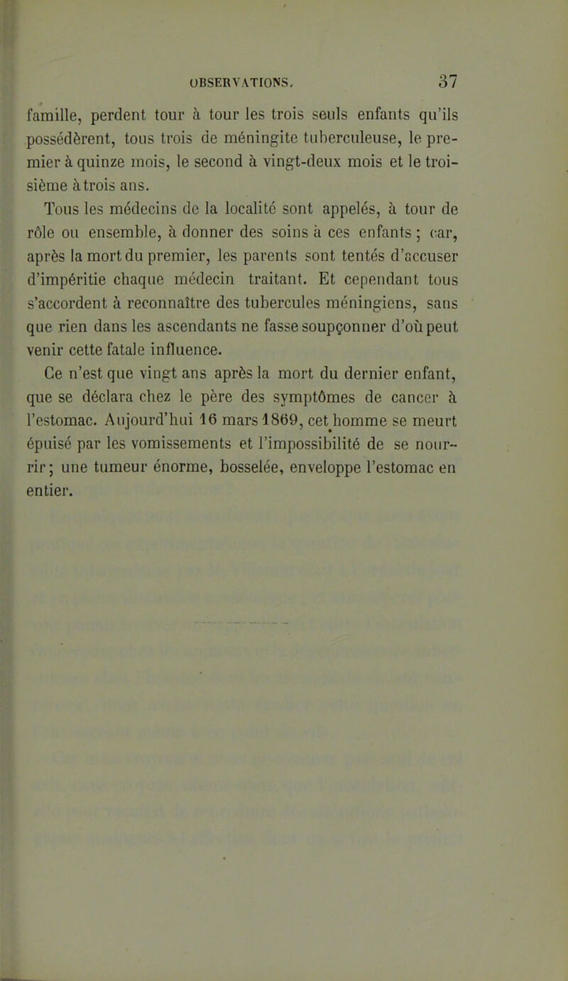 famille, perdent tour à tour les trois seuls enfants qu'ils possédèrent, tous trois de méningite tuberculeuse, le pre- mier à quinze mois, le second à vingt-deux mois et le troi- sième à trois ans. Tous les médecins de la localité sont appelés, à tour de rôle ou ensemble, à donner des soins à ces enfants ; car, après la mort du premier, les parents sont tentés d'accuser d'impéritie chaque médecin traitant. Et cependant tous s'accordent à reconnaître des tubercules méningicns, sans que rien dans les ascendants ne fasse soupçonner d'où peut venir cette fatale influence. Ce n'est que vingt ans après la mort du dernier enfant, que se déclara chez le père des symptômes de cancer à l'estomac. Aujourd'hui 16 mars 1869, cetjiomme se meurt épuisé par les vomissements et l'impossibilité de se nour- rir; une tumeur énorme, bosselée, enveloppe l'estomac en entier.