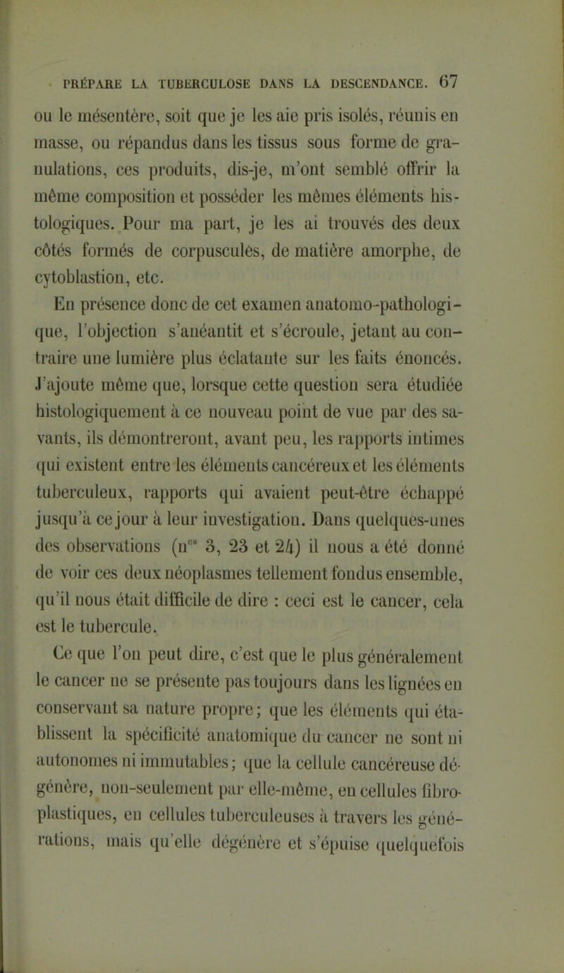 OU le mésentère, soit que je les aie pris isolés, réunis en masse, ou répandus dans les tissus sous forme de gi-a- nulations, ces produits, dis-je, m'ont semblé offrir la même composition et posséder les mêmes éléments his- tologiques. Pour ma part, je les ai trouvés des deux côtés formés de corpuscules, de matière amorphe, de cytoblastion, etc. En présence donc de cet examen anatomo-pathologi- que, l'objection s'anéantit et s'écroule, jetant au con- traire une lumière plus éclatante sur les faits énoncés. J'ajoute même que, lorsque cette question sera étudiée histologiquement à ce nouveau point de vue par des sa- vants, ils démontreront, avant peu, les rapports intimes qui existent entre les éléments cancéreux et les éléments tuberculeux, rapports qui avaient peut-être échappé jusqu'à ce jour à leur investigation. Dans quelques-unes des observations (n 3, 23 et 24) il nous a été donné de voir ces deux néoplasmes tellement fondus ensemble, qu'il nous était difficile de dire : ceci est le cancer, cela est le tubercule. Ce que l'on peut dire, c'est que le plus généralement le cancer ne se présente pas toujours dans les lignées en conservant sa nature propre; que les éléments qui éta- blissent la spécificité anatomique du cancer ne sont ni autonomes ni immutables; que la cellule cancéreuse dé- génère, non-seulement par elle-même, en cellules fîbro- plastiques, en cellules tuberculeuses à travers les géné- rations, mais qu'elle dégénère et s'épuise quelquefois