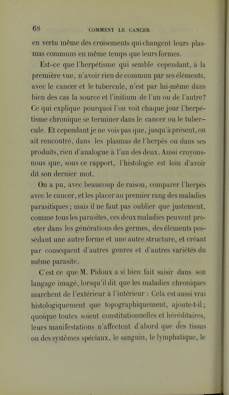 en vertu môme des croisements qui changent leurs plas- mas communs en même temps que leurs formes. Est-ce que l'herpétisme qui semble cependant, à la première vue, n'avoir rien de commun par ses éléments, avec le cancer et le tubercule, n'est par lui-même dans bien des cas la source et l'initium de l'un ou de l'autre? Ce qui explique pourquoi l'on voit chaque jour l'herpé- tisme chronique se terminer dans le cancer ou le tuber- cule. Et cependant je ne vois pas que, jusqu'à présent, on ait rencontré, dans les plasmas de l'herpès ou dans ses produits, rien d'analogue à Tun des deux. Aussi croyons- nous que, sous ce rapport, l'histologie est loin d'avoir dit son dernier mot. On a pu, avec beaucoup de raison, comparer l'herpès avec le cancer, et les placer au premier rang des maladies parasitiques ; mais il ne faut pas oublier que justement, comme tous les parasites, ces deux maladies peuvent pro- eter dans les générations des germes, des éléments pos- sédant une autre forme et une autre structure, et créant par conséquent d'autres genres et d'autres variétés du même parasite. C'est ce que M. Pidoux a si bien fait saisir dans son langage imagé, lorsqu'il dit que les maladies chroniques marchent de l'extérieur à l'intérieur : Cela est aussi vrai histologiquenient que topographiquement, ajoute-t-il; quoique toutes soient constitutionnelles et héréditaires, leurs manifestations n'affectent d'abord que (îes tissus ou des systèmes spéciaux, le sanguin, le lymphatique, le