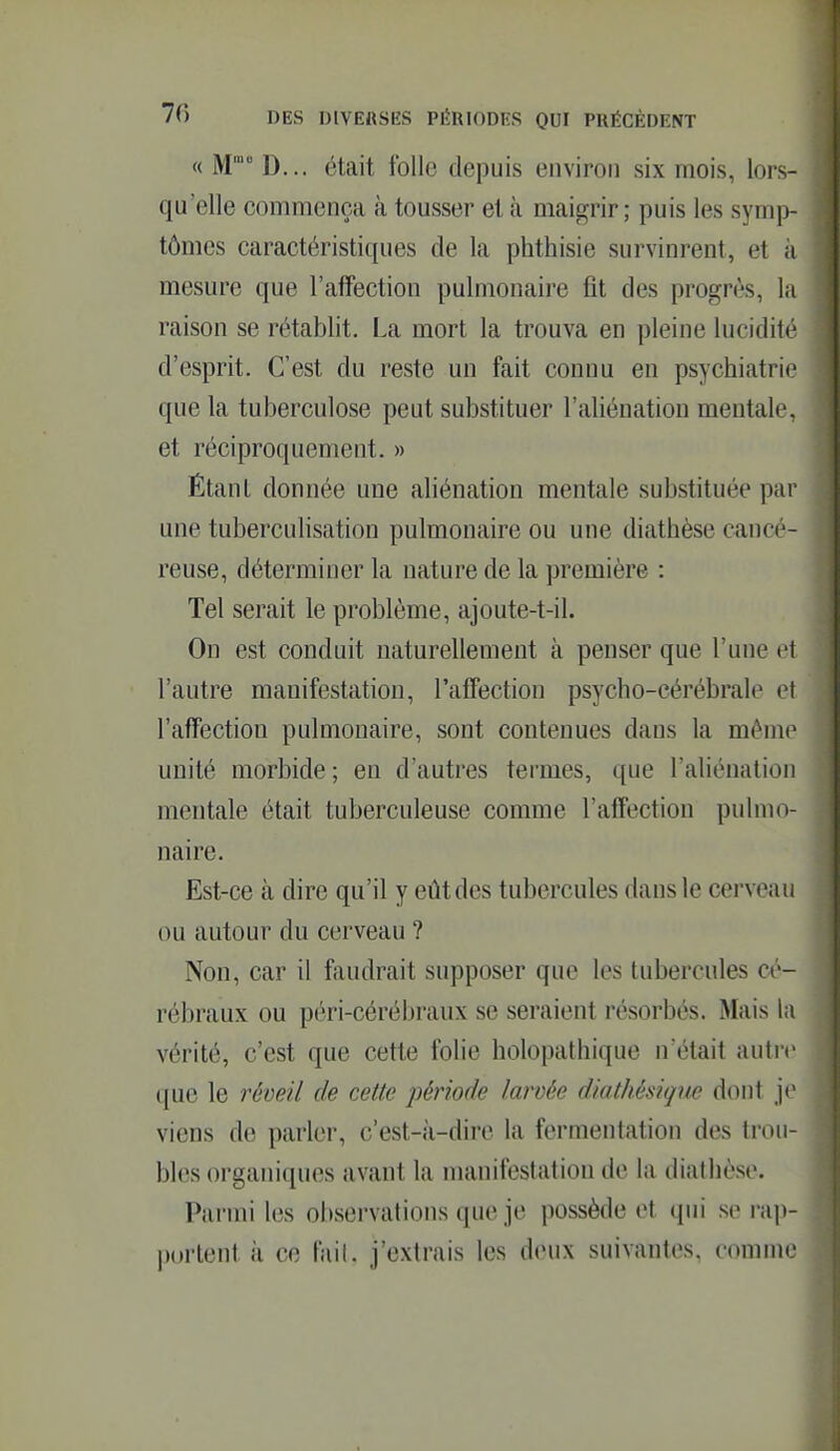 « M' D... était folle depuis environ six mois, lors- qu'elle commença à tousser et à maigrir; puis les symp- tômes caractéristiques de la phthisie survinrent, et à mesure que l'affection pulmonaire fit des progrès, la raison se rétablit. La mort la trouva en pleine lucidité d'esprit. C'est du reste un fait connu en psychiatrie que la tuberculose peut substituer l'aliénation mentale, et réciproquement. » Étant donnée une aliénation mentale substituée par une tuberculisation pulmonaire ou une diathèse cancé- reuse, déterminer la nature de la première : Tel serait le problème, ajoute-t-il. On est conduit naturellement à penser que l'une et l'autre manifestation, l'affection psycho-cérébrale et l'affection pulmonaire, sont contenues dans la même unité morbide ; en d'autres termes, que l'aliénation mentale était tuberculeuse comme l'affection pulmo- naire. Est-ce à dire qu'il y eût des tubercules dans le cerveau ou autour du cerveau ? Non, car il fiiudrait supposer que les tubercules cé- rébraux ou péri-cérébraux se seraient résorbés. Mais la vérité, c'est que cette folie holopathique n'était autre que le réveil de cette période larvée diathésigm dont je viens de parler, c'est-à-dire la fermentation des trou- bles organiques avant la manifestation de la diathèse. Parmi les observations que je possède et qui se ra])- portent k ce fail. j'extrais les deux suivantes, comme