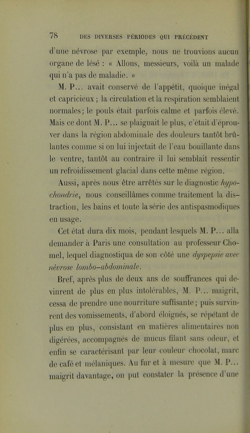 d'une névrose par exemple, nous ne trouvions aucun organe de lésé : « Allons, messieurs, voilà un malade qui n'a pas de maladie. » M. P... avait conservé de l'appétit, quoique inégal et capricieux ; la circulation et la respiration semblaient normales; le pouls était parfois calme et parfois élevé. Mais ce dont M. P... se plaignait le plus, c'était d'éprou- ver dans la région abdominale des douleurs tantôt brû- lantes comme si on lui injectait de l'eau bouillante dans le ventre, tantôt au contraire il lui semblait ressentir un refroidissement glacial dans cette même région. Aussi, après nous être arrêtés sur le diagnostic hijpo- chondrie^ nous conseillâmes comme traitement la dis- traction, les bains et toute la série des antispasmodi([ues en usage. Cet état dura dix mois, pendant lesquels M. P... alla demander à Paris une consultation au professeur Cho- mel, lequel diagnostiqua de son côté une dyspepsie avec névrose lomho-ahdominale. Bref, après plus de deux ans de soujQFrances qui de- vinrent de plus en plus intolérables, M. P... maigrit, cessa de prendre une nourriture suffisante; puis survin- rent des vomissements, d'abord éloignés, se répétant de plus en plus, consistant en matières alimentaires non digérées, accompagnés de mucus filant sans odeur, et enfin se caractérisant par leur couleur chocolat, marc de café et mélaniques. Au fur et à mesure que M. P... maigrit davantage, on put constater la présence d'une