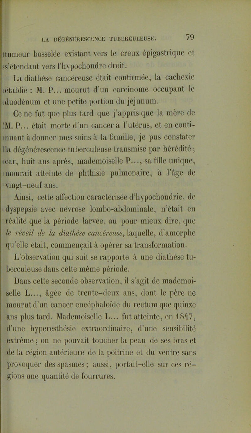 iiimour bosselée exislcant vers le creux épigastrique et -s t'tendant vers l'hypochondre droit. La diathèse cancéreuse était confirmée, la cachexie ( tiiblie : M. P... mourut d'un carcinome occupant le duodénum et une petite portion du jéjunum. Ce ne fut que plus tard que j'appris que la mère de M. P... était morte d'un cancer à l'utérus, et en conti- nuant à donner mes soins à la famille, je pus constater lia dégénérescence tuberculeuse transmise par hérédité ; icar, huit ans après, mademoiselle P..., sa fille unique, I mourait atteinte de phthisie pulmonaire, à l'âge de ' vingt-neuf ans. Ainsi, cette affection caractérisée d'hypochondrie, de (dyspepsie avec névrose lombo-abdominale, n'était en : réalité que la période larvée, ou pour mieux dire, que le réveil de la diathèse cancéreuse, laquelle, d'amorphe qu'elle était, commençait à opérer sa transformation. L'observation qui suit se rapporte à une diathèse tu- berculeuse dans cette même période. Dans cette seconde observation, il s'agit de mademoi- selle L..., âgée de trente-deux ans, dont le père ne mourut d'un cancer encéphaloïde du rectum que quinze ans plus tard. Mademoiselle L... fut atteinte, en 18/17, d'une hyperesthésie extraordinaire, d'une sensibihté extrême ; on ne pouvait toucher la peau de ses bras et de la région antérieure de la poitrine et du ventre sans provoquer des spasmes; aussi, portait-elle sur ces ré- gions une quantité de fourrures.