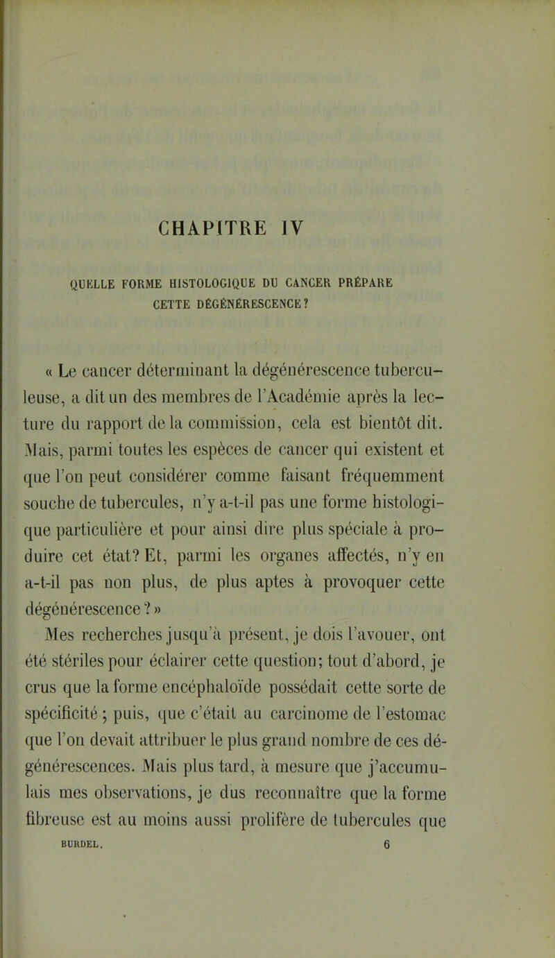 QUKLLE FORME HISTOLOGIQUE DU CANCER PRÉPARE CETTE DÉGÉNÉRESCENCE? « Le cancer déterminant la dégénérescence tubercu- leuse, a dit un des membres de l'Académie après la lec- ture du rapport de la commission, cela est bientôt dit, Mais, parmi toutes les espèces de cancer qui existent et que l'on peut considérer comme faisant fréquemment souche de tubercules, n'y a-t-il pas une forme histologi- que particulière et pour ainsi dire plus spéciale à pro- duire cet état? Et, parmi les organes affectés, n'y en a-t-il pas non plus, de plus aptes à provoquer cette dégénérescence ? » Mes recherches jusqu'à présent, je dois l'avouer, ont été stériles pour éclairer cette question; tout d'abord, je crus que la forme encéplialoïde possédait cette sorte de spécificité ; puis, que c'était au carcinome de l'estomac que l'on devait attribuer le plus grand nombre de ces dé- générescences. Mais plus tard, à mesure que j'accumu- lais mes observations, je dus reconnaître que la forme fibreuse est au moins aussi prolifère de tubercules que BURDEL. 6