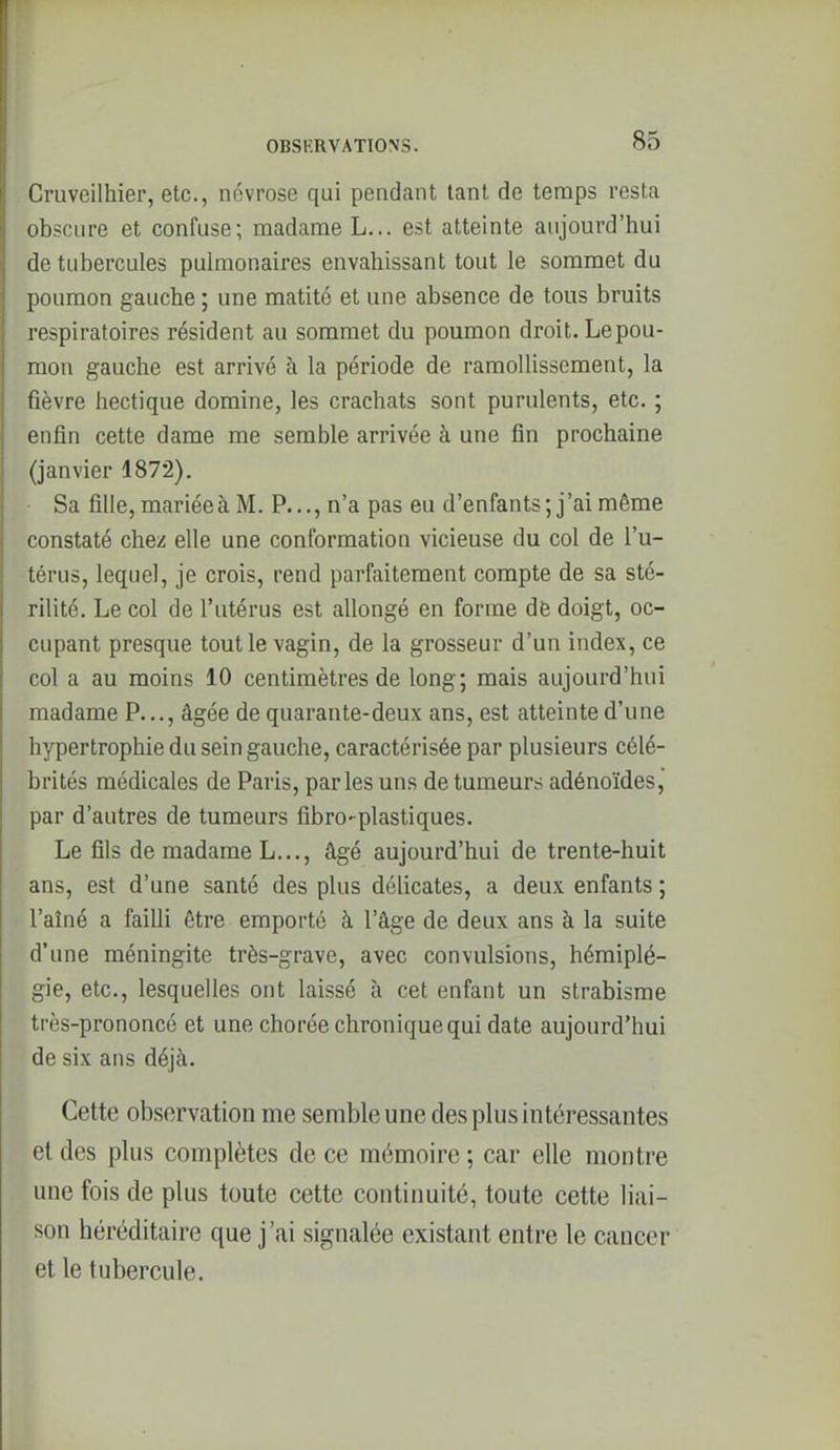 Cruveilliier, etc., névrose qui pendant tant de temps resta obscure et confuse; madame L... est atteinte aujourd'hui de tubercules pulmonaires envahissant tout le sommet du poumon gauche ; une matité et une absence de tous bruits respiratoires résident au sommet du poumon droit. Le pou- mon gauche est arrivé à la période de ramollissement, la fièvre hectique domine, les crachats sont purulents, etc. ; enfin cette dame me semble arrivée à une fin prochaine (janvier 1872). • Sa fille, mariée à M. P..., n'a pas eu d'enfants; j'ai même constaté chez elle une conformation vicieuse du col de l'u- térus, lequel, je crois, rend parfaitement compte de sa sté- rilité. Le col de l'utérus est allongé en forme dfe doigt, oc- cupant presque tout le vagin, de la grosseur d'un index, ce col a au moins 10 centimètres de long; mais aujourd'hui madame P..., âgée de quarante-deux ans, est atteinte d'une hypertrophie du sein gauche, caractérisée par plusieurs célé- brités médicales de Paris, parles uns de tumeurs adénoïdes, par d'autres de tumeurs fibro-plastiques. Le fils de madame L..., âgé aujourd'hui de trente-huit ans, est d'une santé des plus délicates, a deux enfants ; l'aîné a failli être emporté à l'âge de deux ans à la suite d'une méningite très-grave, avec convulsions, hémiplé- gie, etc., lesquelles ont laissé à cet enfant un strabisme très-prononcé et une chorée chronique qui date aujourd'hui de six ans déjà. Cette observation me semble une des plus intéressantes et des plus complètes de ce mémoire ; car elle montre une fois de plus toute cette continuité, toute cette liai- son héréditaire que j'ai signalée existant entre le cancer et le tubercule.