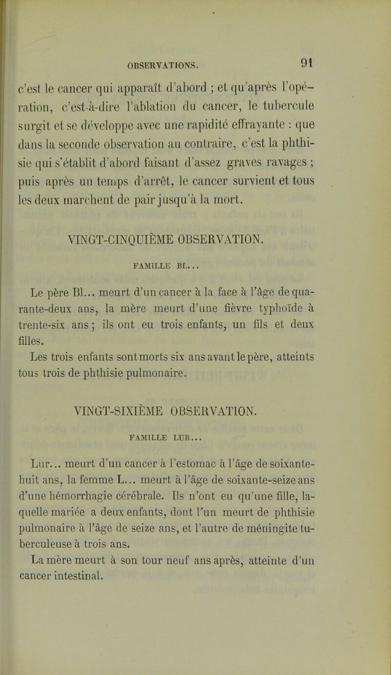 c'est le cancer qui apparaît d'abord ; et qu'après l'opé- ration, c'est-à-dire l'ablation du cancer, le tubercule surgit et se développe avec une rapidité effrayante : que dans la seconde observation au contraire, c'est la phthi- sie qui s'établit d'abord ftiisant d'assez graves ravages ; puis après un tenips d'arrêt, le cancer survient et tous les deux inarcbent de pair jusqu'à la mort. VINGT-CINQUIÈME OBSERVATION. FAMILLE BL... Le père Bl... meurt d'un cancer à la face à l'âge de qua- rante-deux ans, la mère meurt d'une fièvre typhoïde à trente-six ans ; ils ont eu trois enfants, un fils et deux filles. Les trois enfants sont morts six ans avant le père, atteints tous trois de plithisie pulmonaire. VINGT-SIXIÈME OBSERVATION. FAMILLE LUR... Lur... meurt d'un cancer à l'estomac à l'âge de soixante- huit ans, la femme L... meurt à l'âge de soixante-seize ans d'une hémorrhagie cérébrale. Ils n'ont eu qu'une fille, la- quelle mariée a deux enfants, dont l'un meurt de phthisie pulmonaire à l'âge de seize ans, et l'autre de méningite tu- berculeuse à trois ans. La mère meurt à son tour neuf ans après, atteinte d'un cancer intestinal.