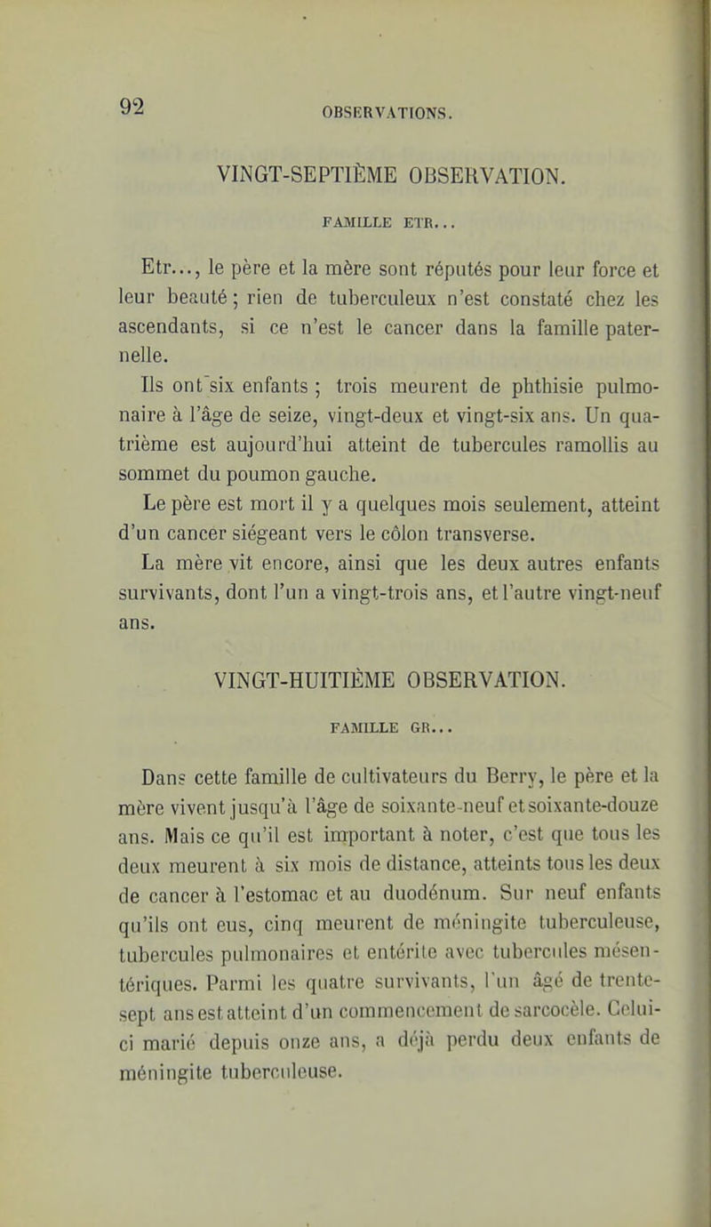 VINGT-SEPTIÈME OBSERVATION. FAMILLE ETR... Etr..., le père et la mère sont réputés pour leur force et leur beauté; rien de tuberculeux n'est constaté chez les ascendants, si ce n'est le cancer dans la famille pater- nelle. Ils ont'six enfants ; trois meurent de phthisie pulmo- naire à l'âge de seize, vingt-deux et vingt-six ans. Un qua- trième est aujourd'hui atteint de tubercules ramollis au sommet du poumon gauche. Le père est mort il y a quelques mois seulement, atteint d'un cancer siégeant vers le côlon transverse. La mère vit encore, ainsi que les deux autres enfants survivants, dont l'un a vingt-trois ans, et l'autre vingt-neuf ans. VINGT-HUITIÈME OBSERVATION. FAMILLE GR... Dans cette famille de cultivateurs du Berry, le père et la mère vivent jusqu'à l'âge de soixante-neuf et soixante-douze ans. Mais ce qu'il est important à noter, c'est que tous les deux meurent à six mois de distance, atteints tous les deux de cancer à l'estomac et au duodénum. Sur neuf enfants qu'ils ont eus, cinq meurent de méningite tuberculeuse, tubercules pulmonaires et entérite avec tubercules mésen- tériques. Parmi les quatre survivants, l un âgé de trente- .sept ans est atteint d'un commencement de sarcocèle. Celui- ci marié depuis onze ans, a déjà perdu deux enfants de méningite tuberculeuse.