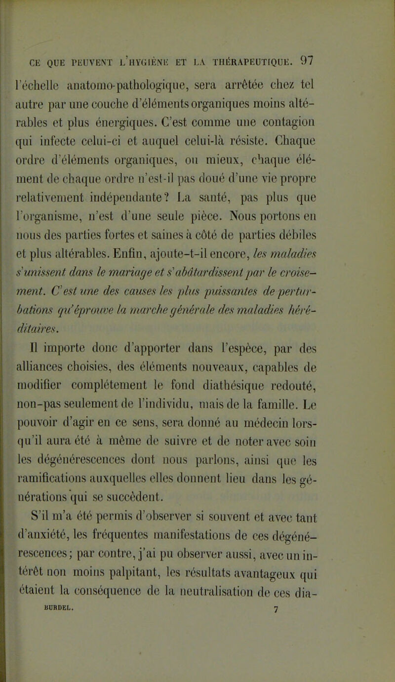 réchellc anatoino-pathologique, sera arrêtée chez tel iiiitre par une couche d'éléments organiques moins alté- l iibles et plus énergiques. C'est comme une contagion c[ui infecte celui-ci et auquel celui-là résiste. Chaque ordre d'éléments organiques, ou mieux, chaque élé- ment de chaque ordre n'esl-il pas doué d'une vie propre relativement indépendante? La santé, pas plus que l'organisme, n'est d'une seule pièce. Nous portons en nous des parties fortes et saines à côté de parties débiles et plus altérables. Enfin, ajoute-t-il encore, les maladies s'unissent dans le mariage et s'abâtardissent par le croise- ment. C'est une des causes les plus puissantes de pertur- bations qu'éprouve la marche générale des maladies héré- ditaires. Il importe donc d'apporter dans l'espèce, par des alliances choisies, des éléments nouveaux, capables de modifier complètement le fond diathésique redouté, non-pas seulement de l'individu, mais de la famille. Le pouvoir d'agir en ce sens, sera donné au médecin lors- qu'il aura été à même de suivre et de noter avec soin les dégénérescences dont nous parlons, ainsi que les ramifications auxquelles elles donnent lieu dans les gé- nérations qui se succèdent. S'il m'a été permis d'observer si souvent et avec tant d'anxiété, les fréquentes manifestations de ces dégéné- rescences; par contre, j'ai pu observer aussi, avec un in- térêt non moins palpitant, les résultats avantageux qui étaient la conséquence de la neutralisation de ces dia- BURDEL. 7