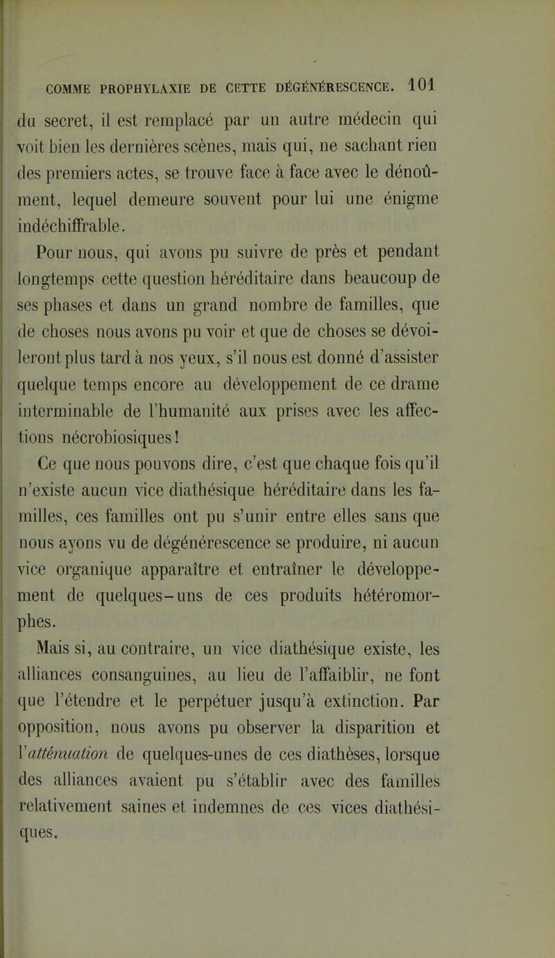 du secret, il est remplacé par un autre médecin qui voit bien les dernières scènes, mais qui, ne sachant rien des premiers actes, se trouve face à face avec le dénoû- ment, lequel demeure souvent pour lui une énigme indéchiffrable. Pour nous, qui avons pu suivre de près et pendant longtemps cette question héréditaire dans beaucoup de ses phases et dans un grand nombre de familles, que de choses nous avons pu voir et que de choses se dévoi- leront plus tard à nos yeux, s'il nous est donné d'assister quelque temps encore au développement de ce drame interminable de l'humanité aux prises avec les affec- tions nécrobiosiques ! Ce que nous pouvons dire, c'est que chaque fois qu'il n'existe aucun \\cg diathésique héréditaire dans les fa- milles, ces familles ont pu s'unir entre elles sans que nous ayons vu de dégénérescence se produire, ni aucun vice organique apparaître et entraîner le développe- ment de quelques-uns de ces produits hétéromor- phes. Mais si, au contraire, un vice diathésique existe, les alliances consanguines, au lieu de l'affaiblir, ne font que l'étendre et le perpétuer jusqu'à extinction. Par opposition, nous avons pu observer la disparition et \attémialio7i de quelques-unes de ces diathèses, lorsque des alliances avaient pu s'établir avec des familles relativement saines et indemnes de ces vices diathési- ques.