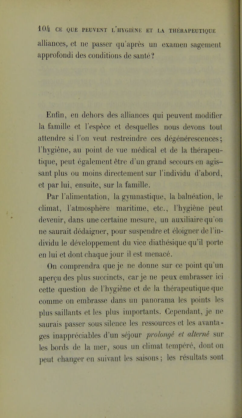 alliances, et ne passer qu'après un examen sagement approfondi des conditions de santé? Enfin, en dehors des alliances qui peuvent modifier la famille et l'espèce et desquelles nous devons tout attendre si l'on veut restreindre ces dégénérescences; l'hygiène, au point de vue médical et de la thérapeu- tique, peut également être d'un grand secours en agis- sant plus ou moins directement sur l'individu d'abord, et par lui, ensuite, sur la famille. Par l'alimentation, la gymnastique, la balnéation, le cHmat, l'atmosphère maritime, etc., l'hygiène peut devenir, dans une certaine mesure, un auxiliaire qu'on ne saurait dédaigner, pour suspendre et éloigner de l'in- dividu le développement du vice diathésique qu'il porte en lui et dont chaque jour il est menacé. On comprendra que je ne donne sur ce point qu'un aperçu des plus succincts, car je ne peux embrasser ici cette question de l'hygiène et de la thérapeutique que comme on embrasse dans un panorama les points les plus saillants et les plus importants. Cependant, je ne saurais passeï- sous silence les ressources et les avanta - ges inappréciables d'un séjour prolongé et alterné sur les bords de la mer, sous un climat tiMupéré, dont on peut changer en suivant les saisons ; les résultats sont