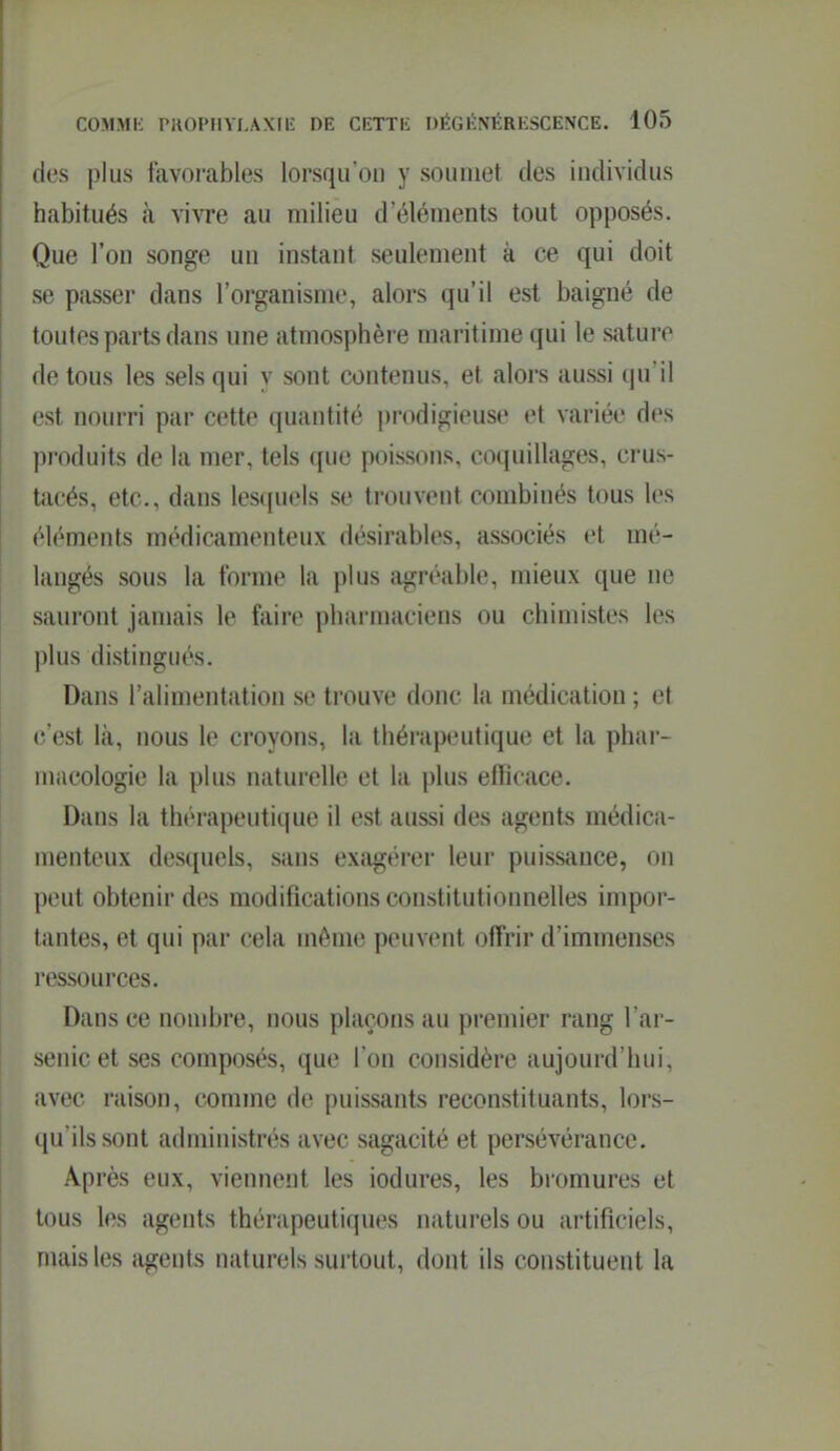 des j)lus favoi-ables lorsqu'on y soumet des individus habitués à vivre au milieu d'éléments tout opposés. Que l'on songe un instant seulement à ce qui doit se passer dans l'organisme, alors qu'il est baigné de toutes parts dans une atmosphère maritime qui le sature de tous les sels qui y sont contenus, et alors aussi qu'il l'st nourri par cette quantité prodigieuse et variée des produits de la mer, tels que poissons, coquillages, crus- Uicés, etc., dans lesquels se trouvent combinés tous les éléments médicamenteux désirables, associés et mé- langés sous la forme la plus agréable, mieux que ne sauront jamais le faire pharmaciens ou chimistes les plus distingués. Dans l'alimentation se trouve donc la médication ; et (• est là, nous le croyons, la thérapeutique et la phar- macologie la plus naturelle et la plus efficace. Dans la thérapeutique il est aussi des agents médica- menteux desquels, sans exagérer leur puissiince, on peut obtenir des modifications constitutionnelles impor- tantes, et qui par cela même peuvent offrir d'immenses ressources. Dans ce nombre, nous plaçons au premier rang l'ar- senic et ses composés, que l'on considère aujourd'hui, avec raison, comme de puissants reconstituants, lors- ([u'ils sont administrés avec sagacité et persévérance. Après eux, viennent les iodures, les bromures et tous les agents thérapeutiques naturels ou artificiels, mais les agents naturels surtout, dont ils constituent la