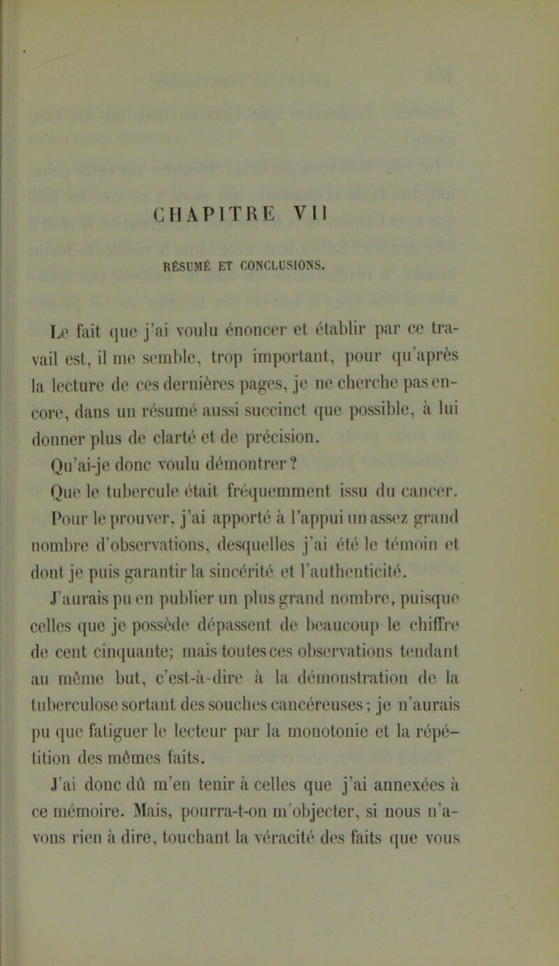 RÉSUMÉ ET CONCLUSIONS. Lo fait que j'ai voulu énoncer et établir par ce tra- vail est, il me semble, trop important, pour qu'après la lecture de ces dernières pages, je ne cherche pas en- core, dans un résumé aussi succinct que possible, à lui donner plus de clarté et de précision. Qu'ai-je donc voulu démontrer? Que le tubercule était fréquemment issu du cancer. Pour le prouver, j'ai apporté à l'appui un assez grand nombre d'observations, desquelles j'ai été le témoin et dont je puis garantir la sincérité et l'authenticité. J'aurais pu en publier un plus grand nombre, puisque celles que je possède dépassent de beaucoup le chiffre de cent cinquante; mais toutes ces observations tendant au même but, c'est-à-dire à la démonstration de la tuberculose sortant des souches cancéreuses ; je n'aurais pu que fatiguer le lecteur par la monotonie et la répé- tition des mômes faits. .l'ai donc dû m'en tenir à celles que j'ai annexées à ce mémoire. Mais, pourra-t-on m objecter, si nous n'a- vons rien à dire, touchant la véracité des faits que vous