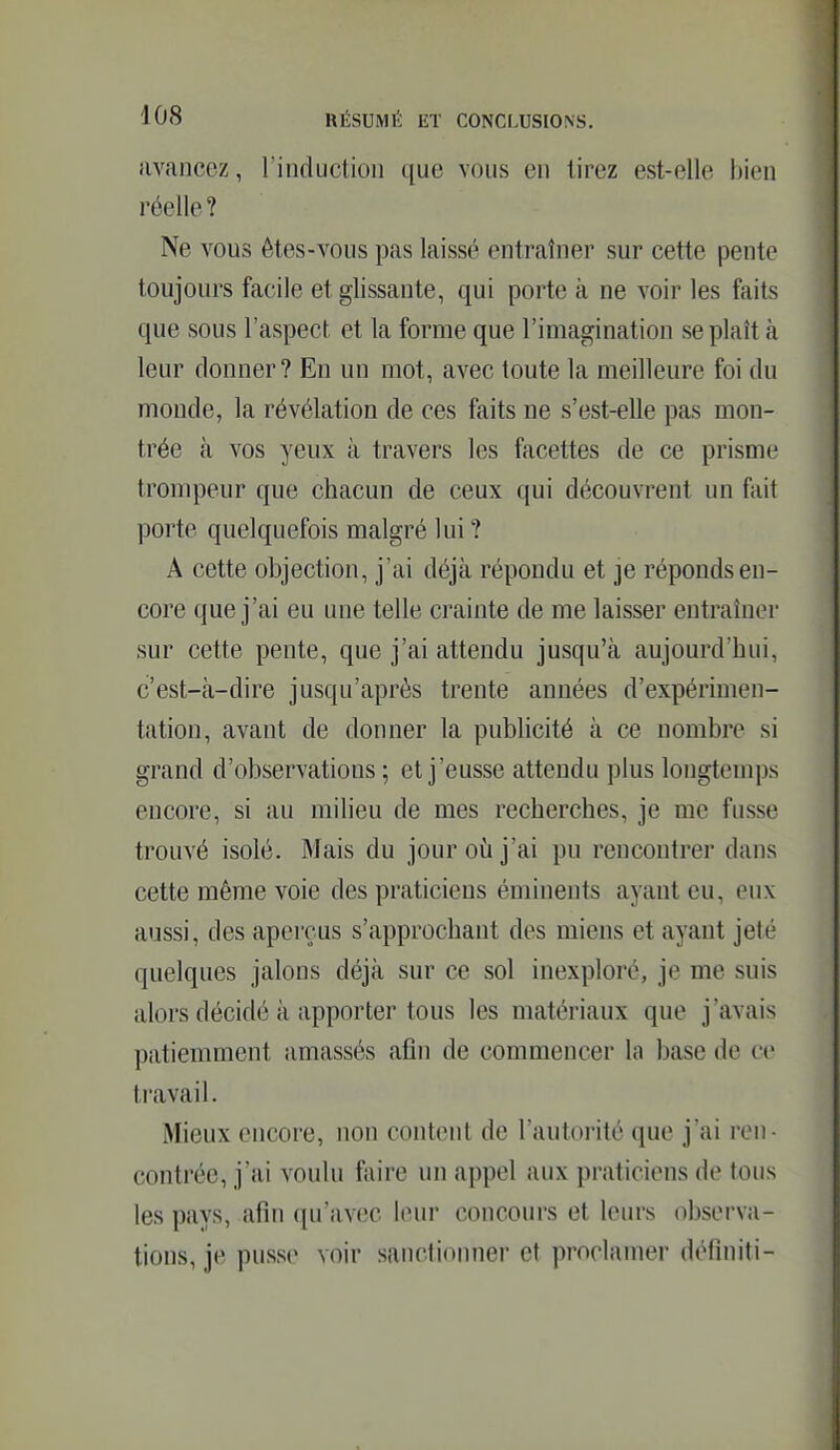 iivancez, l'induction que vous en lirez est-elle bien réelle? Ne vous ôtes-vous pas laissé entraîner sur cette pente toujours facile et glissante, qui porte à ne voir les faits que sous l'aspect et la forme que l'imagination se plaît cà leur donner? En un mot, avec toute la meilleure foi du monde, la révélation de ces faits ne s'est-elle pas mon- trée à vos yeux à travers les facettes de ce prisme trompeur que chacun de ceux qui découvrent un fait porte quelquefois malgré lui ? A cette objection, j'ai déjà répondu et je réponds en- core que j'ai eu une telle crainte de me laisser entraîner sur cette pente, que j'ai attendu jusqu'à aujourd'hui, c'est-à-dire jusqu'après trente années d'expérimen- tation, avant de donner la publicité à ce nombre si grand d'observations ; et j'eusse attendu plus longtemps encore, si au milieu de mes recherches, je me fusse trouvé isolé. Mais du jour où j'ai pu rencontrer dans cette même voie des praticiens éminents ayant eu, eux aussi, des aperçus s'approchant des miens et ayant jeté quelques jalons déjà sur ce sol inexploré, je me suis alors décidé à apporter tous les matériaux que j'avais patiemment amassés afin de commencer la base de ce travail. Mieux encore, non content de l'autorité que j'ai ren- contrée, j'ai voulu foire un appel aux praticiens de tous les pays, afin qu'avec leur concours et leurs observa- tions, je pusse voir sanctionner et proclamer définiti-