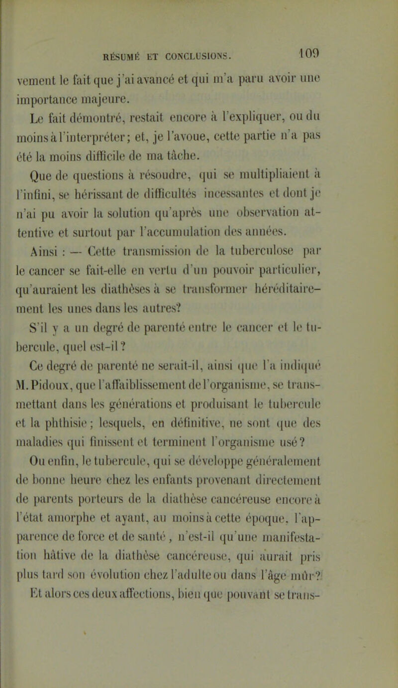 vemeiit le fait que j'ai avancé et qui m'a paru avoir une importance majeure. Le fait démonti'é, restait encore à l'expliquer, ou du moins à l'interpréter; et, je l'avoue, cette partie n'a pas ('■té la moins difficile de ma tâche. Que de questions à résoudre, qui se multipliaient à rinflni, se hérissant de difficultés incessantes et dont je n'ai pu avoir la solution qu'après une observation at- tentive et surtout par l'accumulation des années. Ainsi : — Cette transmission de la tuberculose par le cancer se fait-elle en vertu d'un pouvoir particulier, ([u'auraient les diathéses à se transformer héréditaire- ment les unes dans les autres? S'il y a un degré de parenté entre le cancer et le tu- bercule, quel est-il? Ce degré de parenté ne serait-il, ainsi (pic l'a indiijué M, Pidoux, que rallaiblissement de l'organisme, se trans- mettant dans les générations et produisant le tubercule et la phthisie ; lesquels, en définitive, ne sont que des maladies qui finissent et terminent l'organisme usé? Ou enfin, le tubercule, qui se développe généralement (le bonne heure chez les enfants provenant directement de parents porteurs de la diathése cancéreuse encore à l'état amorphe et ayant, au moins à cette époque, l'ap- parence de force et de santé, n'est-il qu'une manifesta- tion hâtive de la diathèse cancéreuse, qui aurait pris |)lus tard son évolution chez l'adulte ou dans l'âge mûr? F.t alors ces deux affections, bien que pouvant setrans-