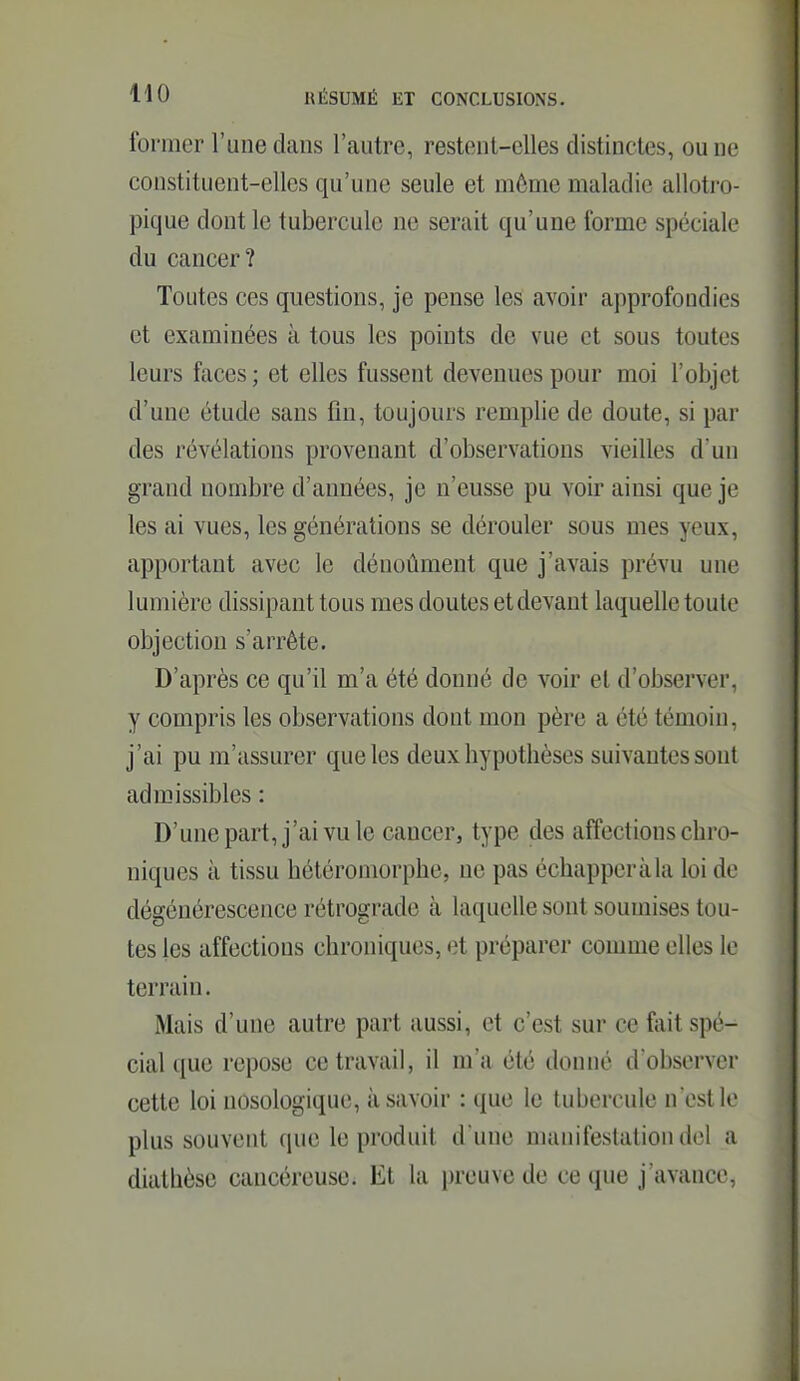 former l'une dans l'autre, restent-elles distinctes, ou ne constituent-elles qu'une seule et même maladie allotro- pique dont le tubercule ne serait qu'une forme spéciale du cancer? Toutes ces questions, je pense les avoir approfondies et examinées à tous les points de vue et sous toutes leurs faces ; et elles fussent devenues pour moi l'objet d'une étude sans fin, toujours remplie de doute, si par des révélations provenant d'observations vieilles d un grand nombre d'années, je n'eusse pu voir ainsi que je les ai vues, les générations se dérouler sous mes yeux, apportant avec le dénoûment que j'avais prévu une lumière dissipant tous mes doutes et devant laquelle toute objection s'arrête. D'après ce qu'il m'a été donné de voir et d'observer, y compris les observations dont mon père a été témoin, j'ai pu m'assurer que les deux hypothèses suivantes sont admissibles : D'unepart, j'ai vule cancer, type des affections chro- niques à tissu hétéromorphe, ne pas échapper à la loi de dégénérescence rétrograde à laquelle sont soumises tou- tes les affections chroniques, et préparer comme elles le terrain. Mais d'une autre part aussi, et c'est sur ce fiiit spé- cial que repose ce travail, il m'a été donné d'observer cette loi nosologique, à savoir : que le tubercule nest le plus souvent que le produit d une manifestationdel a diathèsc cancéreuse. Et la preuve de ce que j'avance,