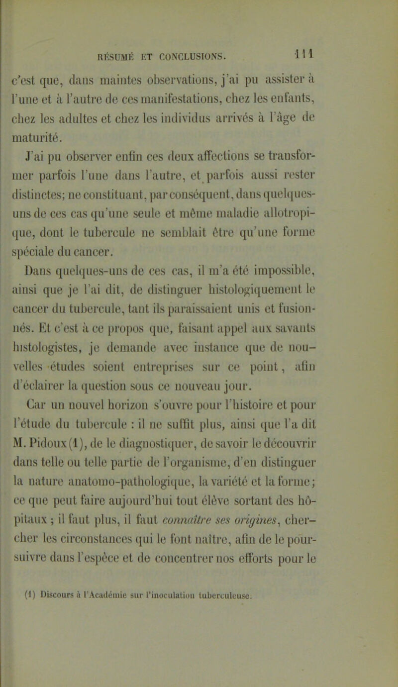 c'est que, dans maintes observations, j'ai pu assistera l'une et à l'autre de ces manifestations, chez les entants, chez les adultes et chez les individus arrivés à Tàge de maturité. J'ai pu observer enfin ces deux affections se transfor- mer parfois l'une dans l'autre, et parfois aussi rester distinctes; ne constituant, par conséquent, dans quel([ues- unsde ces cas qu'une seule et môme maladie allotropi- que, dont le tubercule ne semblait être qu'une forme spéciale du cancer. Dans quel(jues-uns de ces cas, il m'a été impossible, ainsi que je l'ai dit, de distinguer histologiquement le cancer du tubercule, tant ils paraissaient unis et fusion- nés. Et c'est à ce propos que, faisant appel aux savants histologistes, je demande avec instance que de nou- velles études soient entreprises sur ce point, afin d'éclaiier la i[ueslion sous ce nouveau jour. Car un nouvel horizon s'ouvre pour l'histoire et pour l étude du tubercule : il ne suffît plus, ainsi que l'a dit M. Pidoux(l), de le diagnostiquei-, de savoir le découwir dans telle ou telle partie de l'organisme, d'eu distinguer la nature anatomo-pathologique, la variété et la forme; que peut faire aujourd'hui tout élève sortant des hô- pitaux ; il faut plus, il faut connaître ses origines^ cher- I ber les circonstances qui le font naître, afin de lepour- Ilivre dans l'espèce et de concentrer nos efforts pour le I) Discours à l'Acudéiiiic sur l'inuculatimi tuberculeuse.