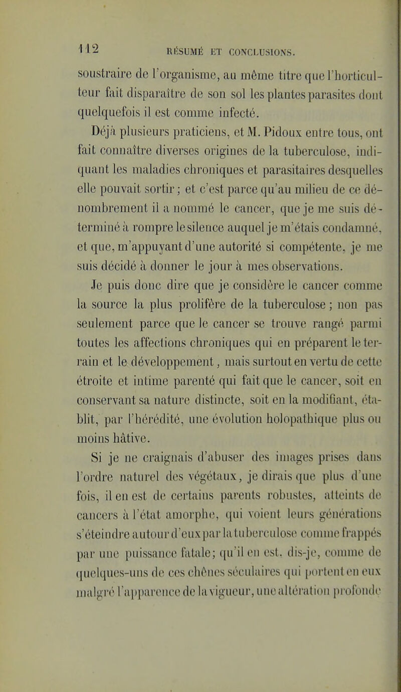 soustraire do l'organisme, au môme titre que l'horticul- teur fîiit disparaître de son sol les plantes parasites dont quelquefois il est comme infecté. Déjî'i plusieurs praticiens, et M. Pidoux entre tous, ont fait connaître diverses origines de la tuberculose, indi- quant les maladies chroniques et parasitaires desquelles elle pouvait sortir ; et c'est parce qu'au milieu de ce dé- nombrement il a nommé le cancer, que je me suis dé- terminé à rompre lesilence auquel je m'étais condamné, et que, m'appuyant d'une autorité si compétente, je me suis décidé à donner le jour cà mes observations. Je puis donc dire que je considère le cancer comme la source la plus prolifère de la tuberculose ; non pas seulement parce que le cancer se trouve rangé parmi toutes les affections chroniques qui en préparent letei- rain et le développement, mais surtout en vertu de cette étroite et intime parenté qui fait que le cancer, soit en conservant sa nature distincte, soit en la modiGant, éta- blit, par l'hérédité, une évolution holopathique plus ou moins hâtive. Si je ne craignais d'abuser des images prises dans l'ordre naturel des végétaux, je dirais que plus d'une fois, il en est de certains parents robustes, atteints de cancers à l'état amorphe, qui voient leurs générations s'éteindre autour d'euxpar la tuberculose connue frappés par une puissance fatale; qu'il en est, dis-je, comme de (juelques-uns de ces chênes séculaires qui portent on eux malgré l'apparence de la vigueur, une altération profonde