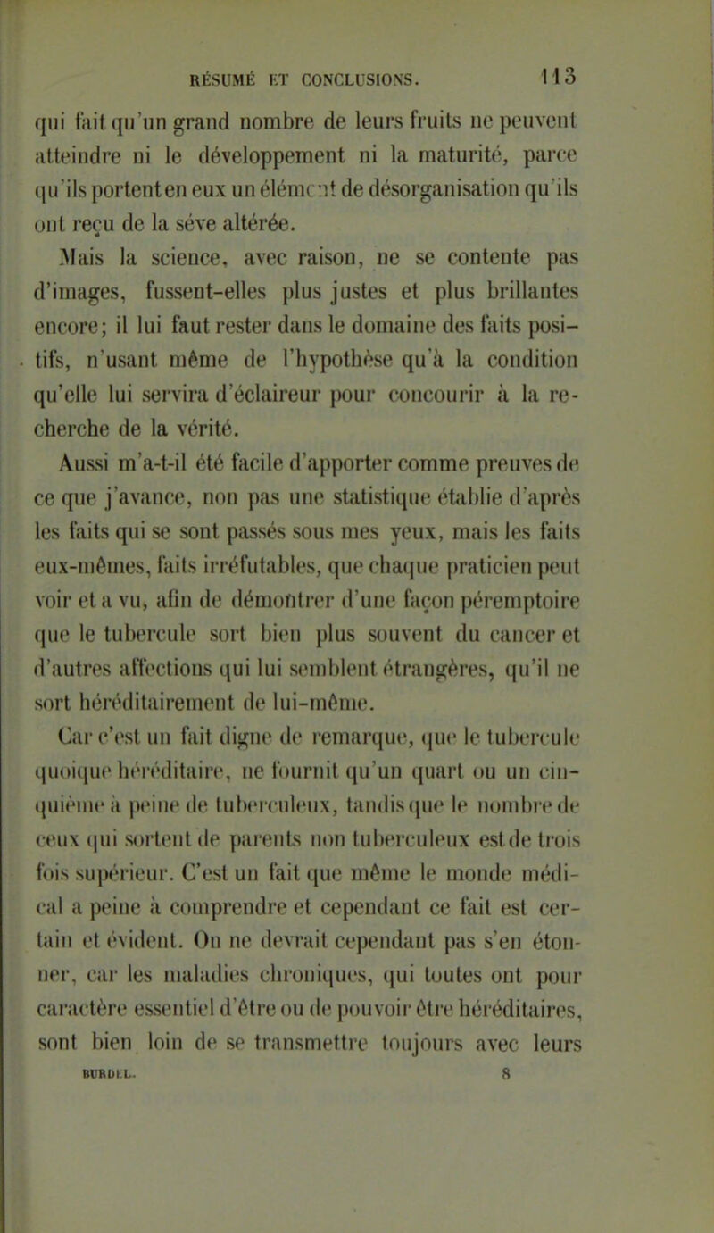 qui lilit qu'un grand nombre de leurs fruits ne peuvent atteindre ni le développement ni la maturité, parce (ju ils portenten eux un élém( '.ît de désorganisation qu ils ont reçu de la sève altérée. IMais la science, avec raison, ne se contente pas d'images, fussent-elles plus justes et plus brillantes encore; il lui faut rester dans le domaine des faits posi- tifs, n'usant même de l'hypothèse qu'à la condition qu'elle lui servira d'éclaireur pour concourir à la re- cherche de la vérité. Aussi m'a-t-il été facile d'apporter comme preuves de ce que j'avance, non pas une statistique établie d'après les faits qui se sont passés sous mes yeux, mais les faits eux-mêmes, ftiits irréfutables, que chaque praticien peut voir et a vu, afin de démontrer d'une façon péremptoire que le tubercule sort bien plus souvent du cancer et d'autres affections qui lui s(Mublent étrangères, (pi'il ne sort héréditairement de lui-même. Car c'est un fait digne de remarque, (juc le tubercule qu(m[ue héréditain-, ne fournit qu'un quart ou un cin- (luiènie à peine de tulx-rcnleux, tandis que le iKjmbrede ceux (|ui sortent de parents non tubeiruleux estde trois fois supérieur. C'est un fait que même le monde médi- cal a peine à comprendre et cependant ce fait est cer- tain et évident. On ne devrait cependant pas s'en éton- ner, car les maladies chroniques, qui toutes ont pour caractère essentiel d'être ou de pouvoir être héréditaires, sont bien loin de se transmettre toujours avec leurs BVROKL. 8